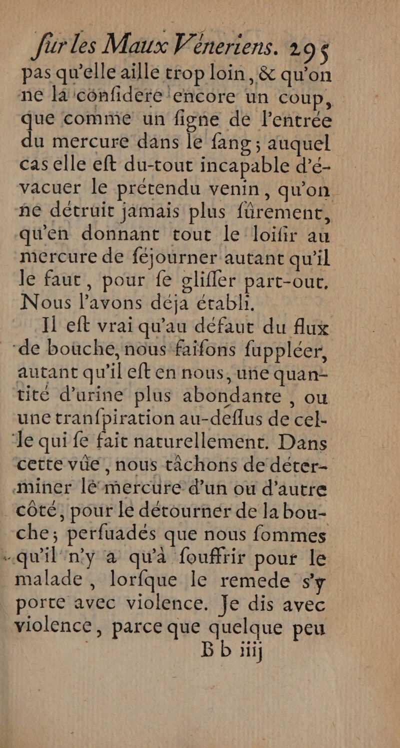 CE pas qu’elle aille trop loin, &amp; qu’on que comme un figne de l'entrée du mercure dans le fang ; auquel cas elle eft du-tout incapable d’é- vacuer le prétendu venin, qu’on. ñe détruit jamais plus fürement, qu'en donnant tout le loiïfir au mercure de féjourner autant qu'il le faut, pour fe gliffler part-our, Nous l'avons déja établi. Il eft vrai qu'au défaut du flux autant qu’il eft en nous, une quan- tite d'urine plus abondante , ou une tran{piration au-deflus de cel- cette vüe, nous tâchons de déter- côté, pour le détourner de la bou- che; perfuadés que nous fommes malade, lorfque le remede sy porte avec violence. Je dis avec violence, parce que quelque peu ; ji