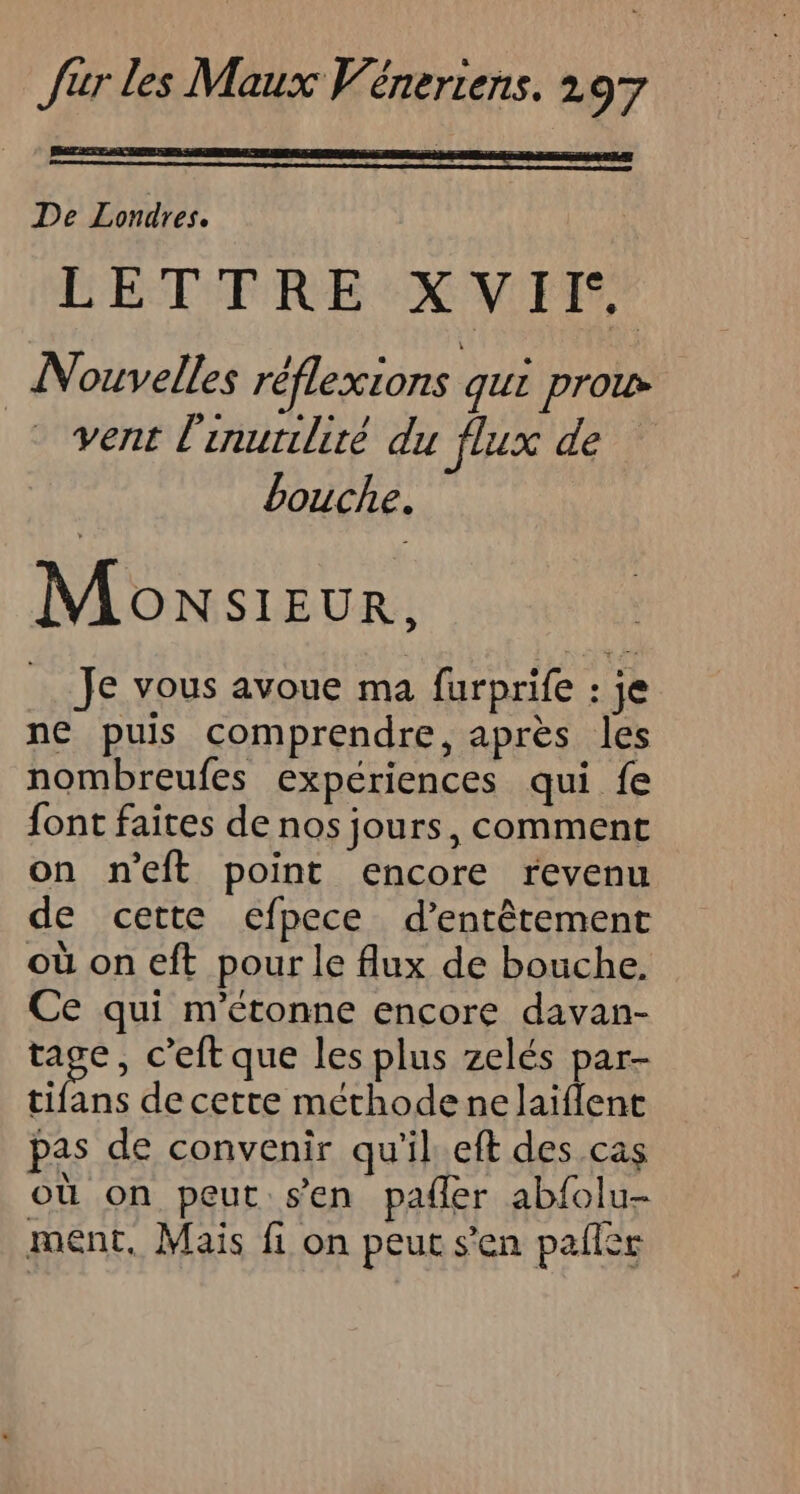 De Londres. LETTRE XVII. Nouvelles réflexions qui prou vent l'inurilité du flux de bouche. Monsieur. Je vous avoue ma furprife : je ne puis comprendre, après les nombreufes expériences qui fe font faites de nos jours, comment on n'eft point encore revenu de cette efpece d’entêtement où on eft pour le flux de bouche. Ce qui m'étonne encore davan- tage, c’eft que les plus zelés par- Re de cette méthode nelaiflent pas de convenir qu'il eft des cas où on peut sen pafer abfolu- ment. Mais fi on peut s’en pafler