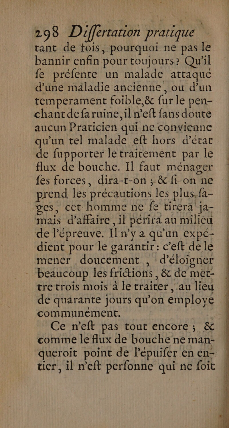 tant de fois, pourquoi ne pas le bannir enfin pour toujours? Qu'il fe préfente un malade attaqué d'une maladie ancienne, ou d’un temperament foible,&amp; fur le pen- chantdefaruine, il n’eft fans doute aucun Praticien qui ne convienne qu'un tel malade eft hors d'état de fupporter le traitement par le flux de bouche. Il faut ménager {es forces, dira-t-on ; &amp; ft on ne prend les précautions les plus. fa- ges, cet homme ne fe tirera ja- mais d'affaire, il périra au milieu de Pépreuve. Il n’y a qu'un expé- dient pour le garantir: c’eft de le mener doucement , d’éloigner beaucoup les friétions , &amp; de met- tre trois mois à le traicer , au lieu de quarante jours qu’on employé communement. CRT Ce n’eft pas tout encore; &amp; comme le flux de bouche ne man- queroit point de lépuifer enen- : tier, il n’eft perfonne qui ne foit