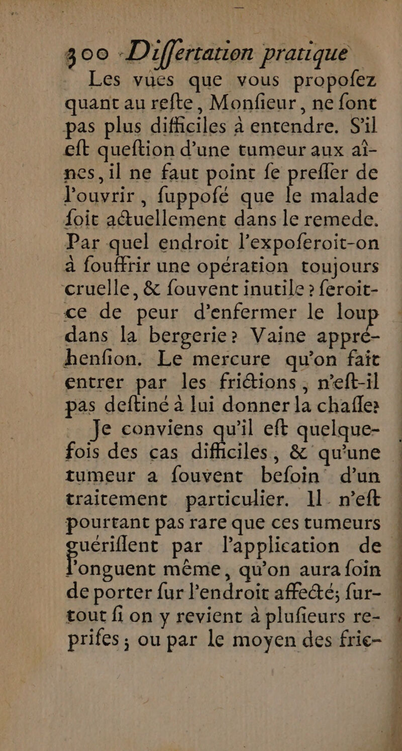 _ Les vues que vous propofez quant au refte, Monfieur, ne font pas plus difficiles à entendre. S'il €ft queftion d’une tumeur aux at- nes, il ne faut point fe prefler de l'ouvrir , fuppofé que le malade {oic aétuellement dans le remede. Par quel endroit l’expoferoit-on a fouffrir une opération toujours cruelle, &amp; fouvent inutile ? feroit- ce de peur d’enfermer le loup dans la bergerie? Vaine appré- henfion. Le mercure qu’on fait entrer par les fritions, n’eft-il pas deftiné à lui donner la chafles Je conviens qu’il eft quelque- fois des cas diféciles , &amp; qu'une tumeur a fouvent befoin d’un traitement particulier. 11. n’eft pourtant pas rare que ces tumeurs eu abat par lapplication de l'onguent même, qu’on aura foin de porter fur l'endroit affe“é; fur- tout fi on y revient à plufieurs re- prifes ; ou par le moyen des frie-
