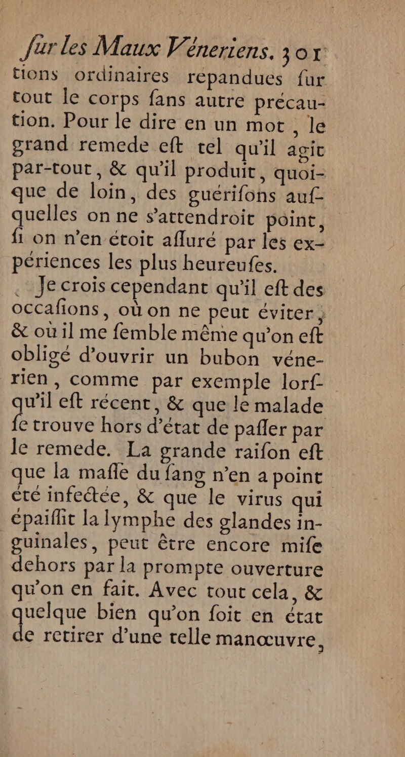 tions ordinaires répandues fur tout Îe corps fans autre précau- tion. Pour le dire en un mot, le grand remede eft tel qu'il agit par-tout, &amp; qu'il produit, quoi- que de loin, des guérifons auf. quelles on ne s’attendroit point, {1 on n’en étoit afluré par les ex- périences les plus heureufes. | . Je crois cependant qu'il eft des occafions, où on ne peut éviter; &amp; où il me femble même qu’on eft obligé d'ouvrir un bubon véne- rien , comme par exemple lorf- w'il eft récent, &amp; que le malade fe trouve hors d'état de pañler par le remede. La grande raifon eft que la mafñle du fang n’en a point été infectée, &amp; que le virus qui épaiflit la Iymphe des glandes in- guinales, peut être encore mife dehors par la prompte ouverture qu’on en fait. Avec tout cela, &amp; quelque bien qu’on foit en état de retirer d’une telle manœuvre,