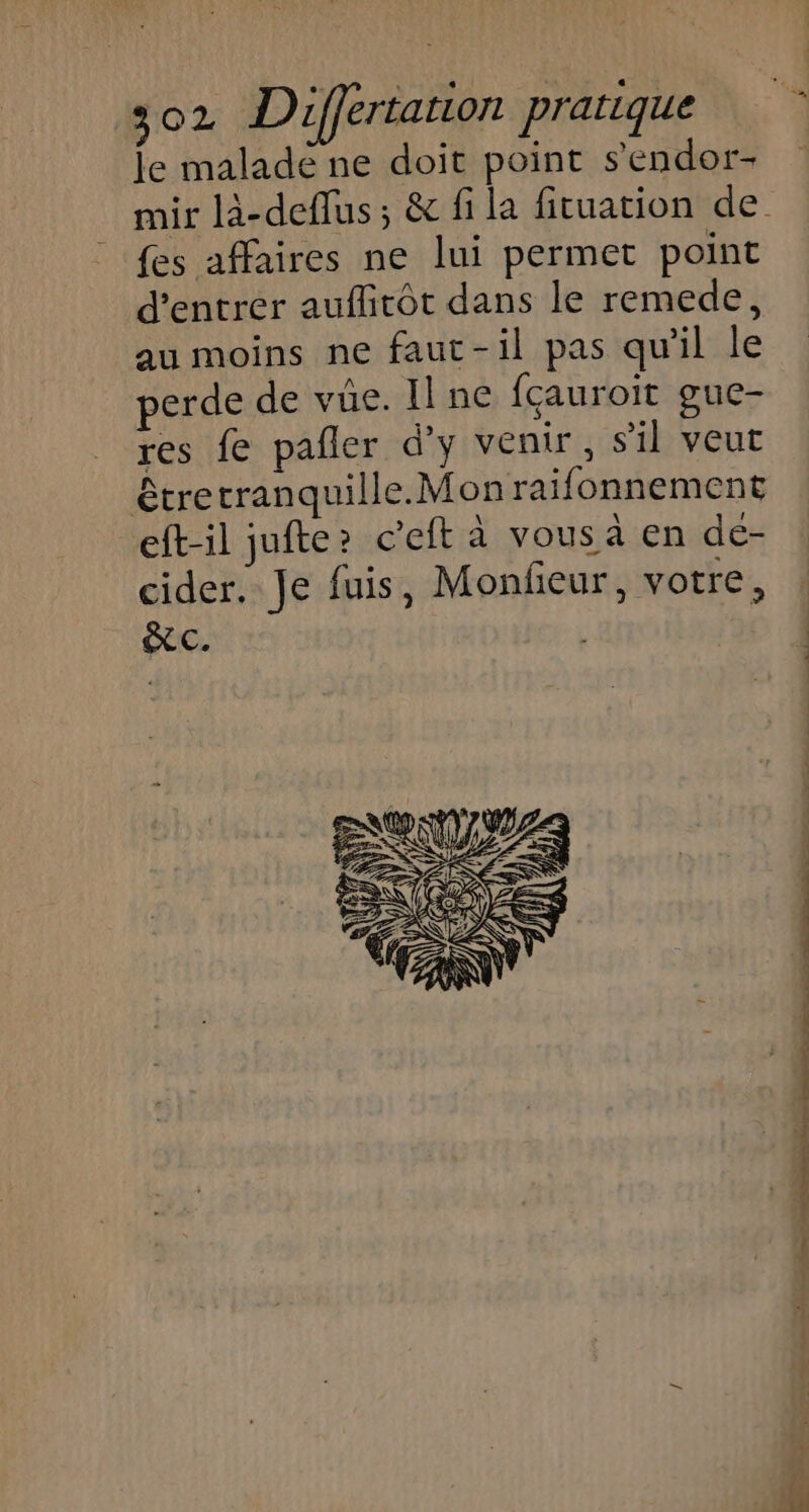 le maladé ne doit point s'endor- {es affaires ne lui permet point d'entrer auflitôt dans le remede, au moins ne faut-il pas qu'il le perde de vüe. Il ne fçauroit guc- res fe pañler d’y venir, sil veut eft-il jufte? c’eft à vous à en de- cider. Je fuis, Monfeur, votre, XC.  Q f 4 s  si I ee TS CL RS ET nn —- :