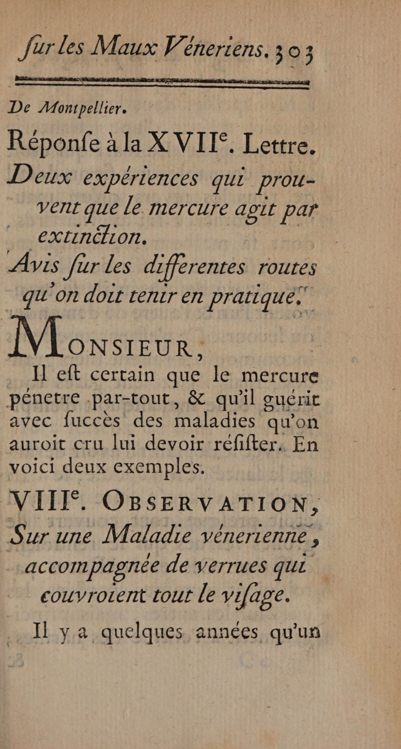 De Montpellier, Réponfe à la X VIT. Lettre. Deux expériences qui prou- Vertt que le. mercure agit par eXLINCÉLONL. Avis fur les d fferentes routes gu'on doit tenir en pratique) | Mere H eft certain que le mercure pénetre .par-tout, &amp; qu'il guérit avec fuccès des Male qu'on auroit cru lui devoir refifter. En voici deux exemples. VIII. OBSERVATION, Sur une Maladie vénertenne , | accompagnée de verrues qui couvrorent tout le vifage. Il ya quelques années qu'un