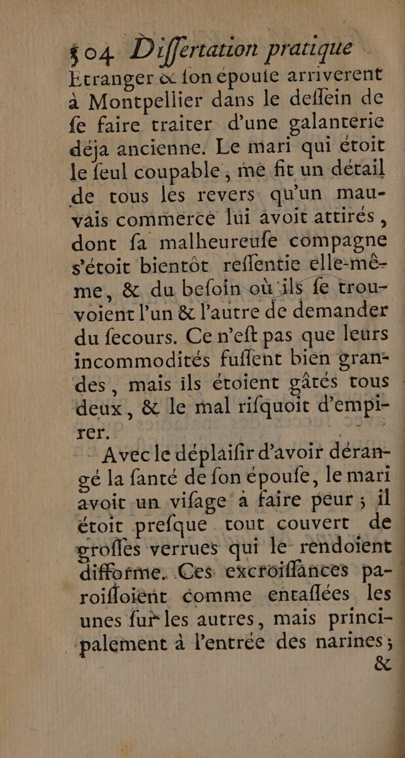 Etranger à {on épouie arriverent à Montpellier dans le deflein de fe faire traiter d’une galanterie déja ancienne. Le mari qui étoit le feul coupable , me fit un détail de tous les revers qu'un mau- vais commerce lui avoit attirés, dont fa malheureufe compagne s’'étoit bientôt reflentie elle-mé- me, &amp; du befoin où ils fe trou- voient l’un &amp; l’autre de demander du fecours. Ce n’eft pas que leurs incommodités fuflent bien gran- deux, &amp; le mal rifquoit d’empi- rer. | ve étoit prefque tout couvert de rofles verrues qui le réndoïent difforme. Ces excroiflances pa- roifloiéñnt éomme envaflées les unes fur les autres, mais princi- _:palement à l’entrée des narines ; &amp; D | | | ÿ