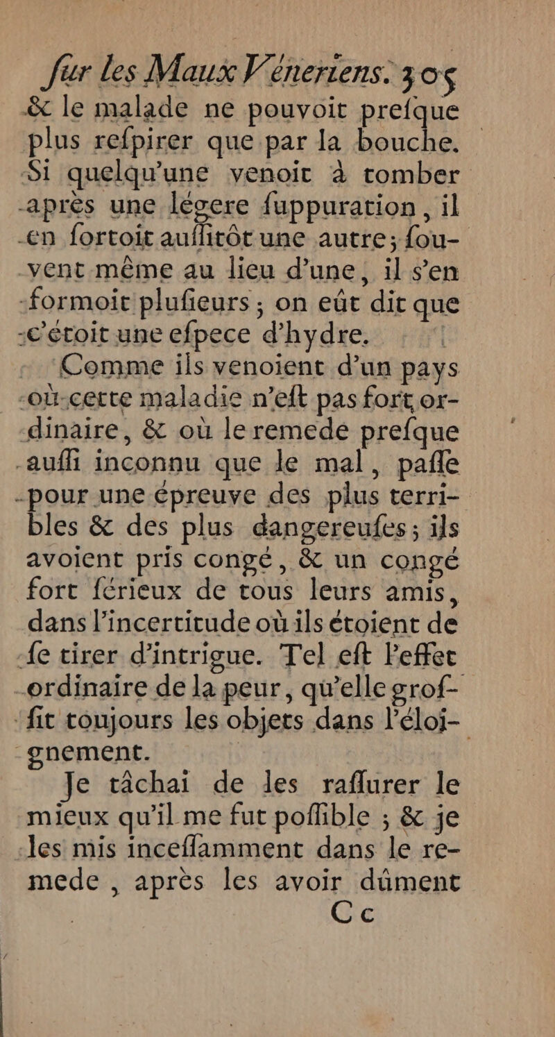 &amp; le malade ne pouvoit prefque plus refpirer que par la bouche. Si quelqu'une venoit à tomber après une lésere fuppuration, il -én fortoit auflitôt une autre; {ou- vent même au lieu d’une, il s’en -formoit plufieurs ; on eût dit que -c’étoit une efpece d’hydre. Comme ils venoient d’un pays -où-certe maladie n’eft pas fort or- dinaire, &amp; où le remede prefque auf inconnu que le mal, pañle -pour une épreuve des plus terri- bles &amp; des plus dangereufes; ils avoient pris congé, &amp; un congé fort férieux de cous leurs amis, dans l’incertitude où ils étoient de {e tirer d’intrigue. Tel eft Peffec ordinaire de la peur, qu’elle grof- ‘fit toujours les objets dans l'éloj- -gnement. | Je tâchai de les raflurer le mieux qu’il me fut poflible ; &amp; je les mis inceflamment dans le re- mede , après Îles avoir dûment Cc