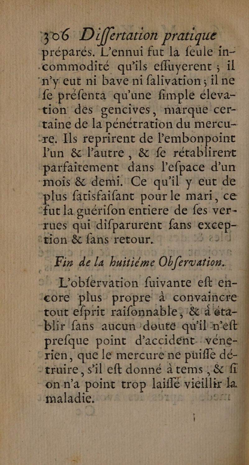 préparés. L’ennui fut la feule in- ‘commodité qu’ils efluyerent ; il ‘ny eut ni bave ni falivation;ilne ‘{e préfenta qu’une fimplé éleva- tion dés gencives, marque cer- taine de la penetration du mercu- re. Ils reprirent de l’embonpoint Pun &amp; lautre, &amp; fe rétablirent “parfaitement dans lefpace d’un -mois &amp; demi. Ce qu’il y eut de plus fatisfaifant pour le mari, ce : fut la guérifon entiere de fes ver- rues qui difparurent fans excep- ‘tion &amp; fans retour. ÿ e310 Fi de la huitième Obfervation.. L'obfervation fuivante eft'en- « core plus propre à convaincre , “tout efprit raifonnable; :&amp;:a'eta- “blir fans aucun douté qu'il n’eft prefque point d'accident. véne-n ‘rien, que le mercure ne püifle dé- -truire, s’il eft donné à tems ; &amp;'#1w -6nn’a point trop laïfle vieillir la maladie. ; H9rl - + L ] { af 1 à j dl