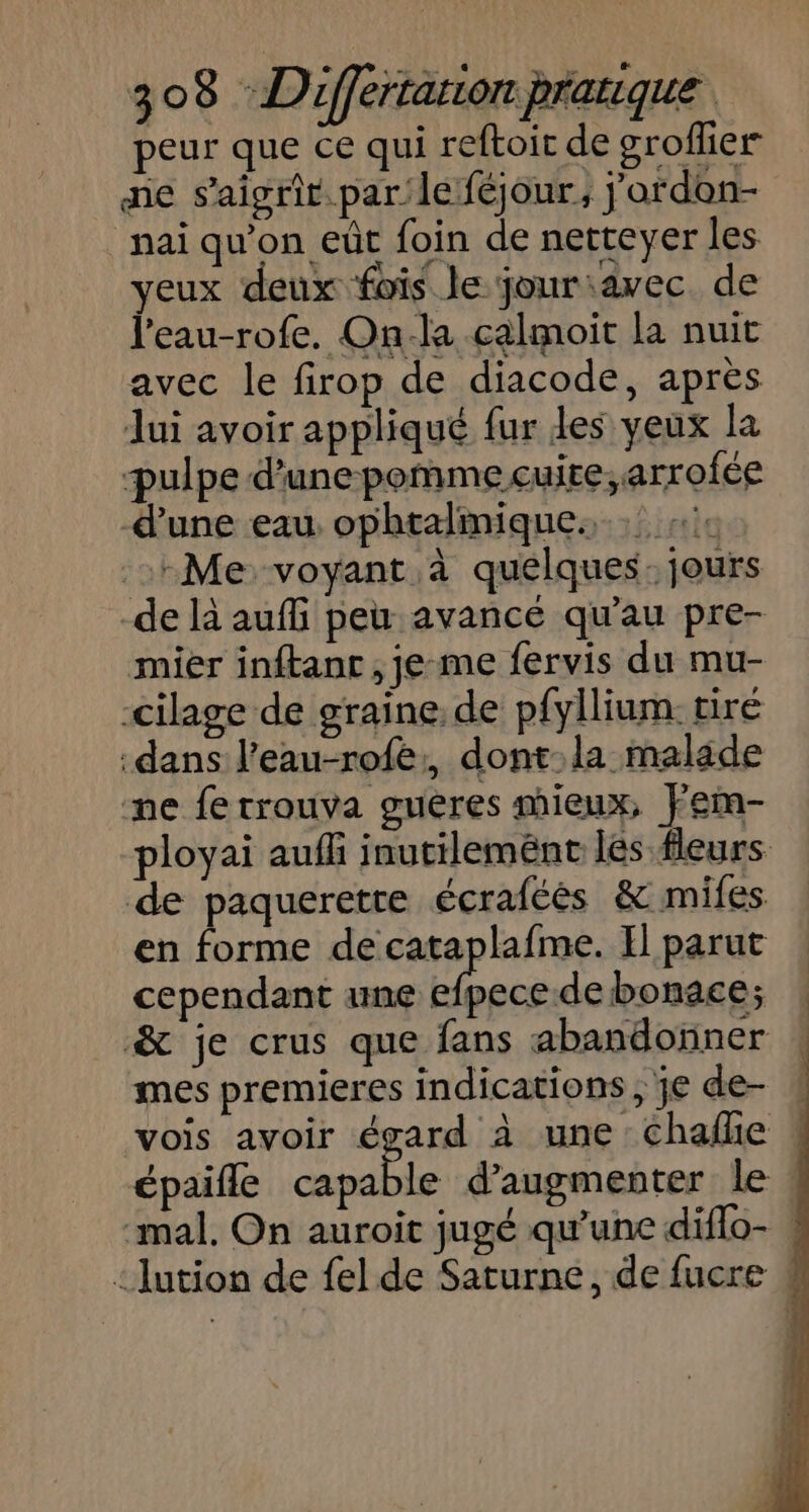 peur que ce qui reftoit de groflier ne s'aigrit. par le féjour, j'ardon- nai qu'on eût foin de netteyer les yeux deux fois le jouriavec de l'eau-rofe. On-la calmoit la nuit avec le firop de diacode, après Jui avoir appliqué fur les yeux la pulpe d’une pomme cuite, arrofée d’une eau ophtalmique. #1: Me voyant à quelques: jours de là auf peu avancé qu'au pre- mier inftant , je me fervis du mu- cilage de graine. de pfyllium: tiré dans l’eau-rofe:, dont: la malade ne fe trouva guères mieux, Fem- ployai aufli inutileménc lés fleurs de paquerette écraféés &amp; mifes en forme de cataplafme. Il parut cependant une efpecede bonace; &amp; je crus que fans abandoïner mes premieres indications , je de- # vois avoir égard à une Chalñe | épaifle d'augmenter le ! mal. On auroit jugé qu'une diflo- ! ‘Jution de {el de Saturne, de fucre #