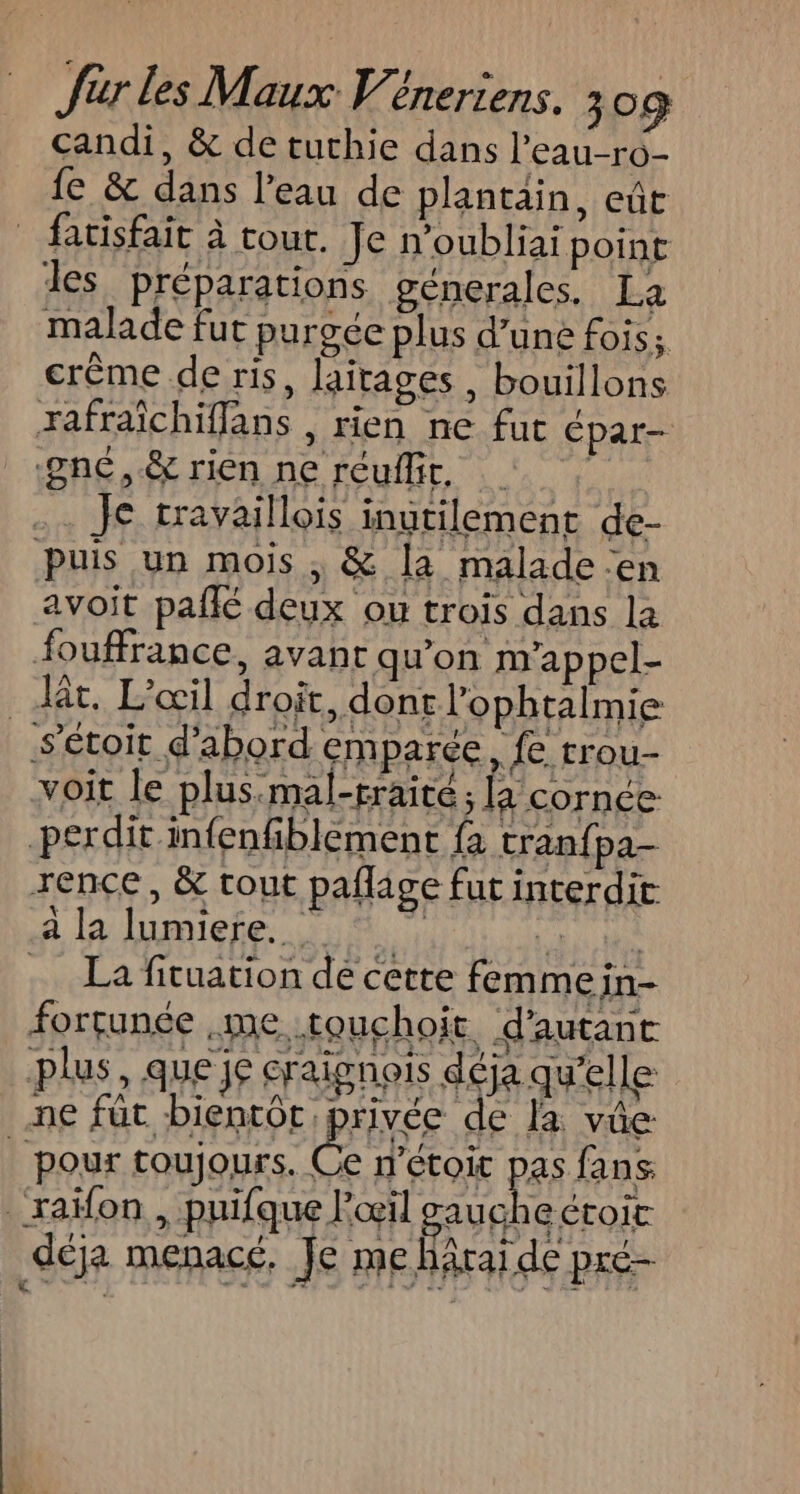 candi, &amp; de tuthie dans l'eau-ro- fe &amp; dans l’eau de plantain, eûr fatisfait à tout. Je n’oubliai point des préparations génerales. La malade fut purgée plus d’une fois; crême de ris, laitages , bouillons rafraïchiffans , rien ne fut Épar- -gnc,.&amp; rien ne réuflit, | Je travaillois inutilement de- Puis un mois , &amp; [a malade en avoit pañlé deux ou trois dans la fouffrance, avant qu'on m'appel- . dt, L’œil droit, dont l’ophtalmie sétoit d'abord emparée, fe rrou- voit le plus.mal-rraite; la cornée perdit infenfiblement fa tranfpa- rence, &amp; tout pafage fut interdit à la lumiere. MATE … La fituation de cette femme in- forçunée me. touchoit d'autant fers »