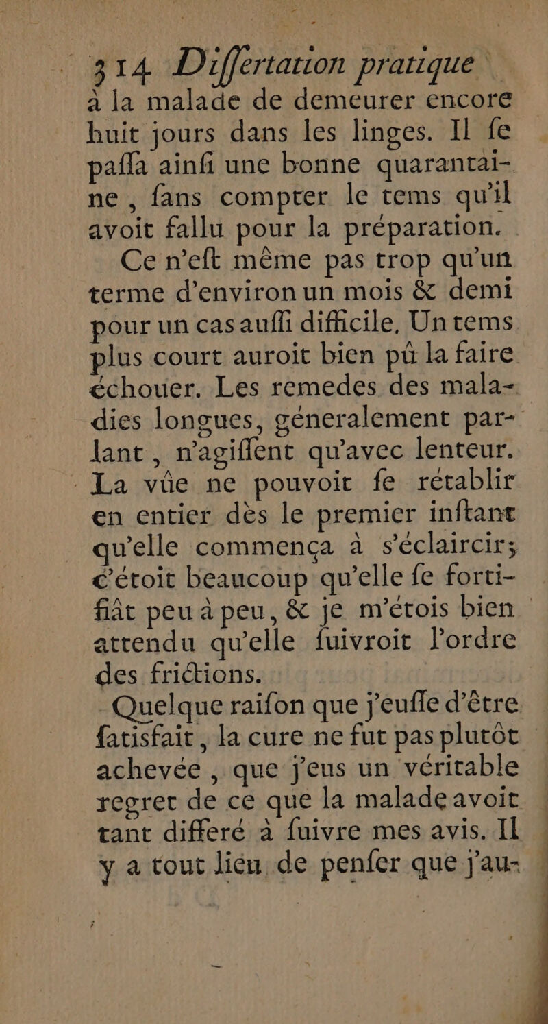 F PT 4 Differtarion pratique À à la malade de demeurer encore huit jours dans les linges. Il fe ne , fans compter le tems qu'il avoit fallu pour la préparation. _ Ce n’eft même pas trop qu'un terme d'environ un mois &amp; demi pour un cas aufli difhcile, Un tems lant , n'agiflent qu'avec lenteur. La vüe ne pouvoir fe rétablir en entier dès le premier inftant qu'elle commença à séclaircir; c'étoit beaucoup qu’elle fe forti- attendu qu’elle fuivroit lPordre des friétions. Quelque raifon que j'eufle d’être fatisfait , la cure ne fut pas plutôt achevée , que jeus un véritable regret de ce que la maladeavoit tant differé à fuivre mes avis. Il y a tout liéu de penfer que j'au-