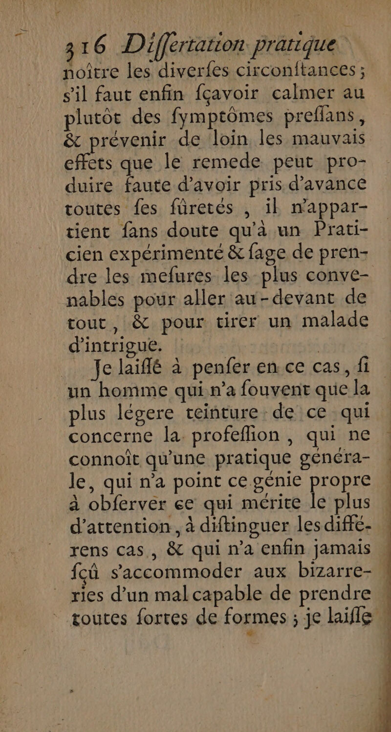 noiître les diverfes circonftances ; s'il faut enfin fçavoir calmer au plutôt des fymptômes preflans, &amp; prévenir de loin les mauvais effets que le remede peut pro- duire faute d’avoir pris d'avance toutes {es füretés , ik mwappar- tient fans doute qu’à un Prati- cien expérimenté &amp; fage de pren- dre les mefures les plus conve- nables pour aller au-devant de tout, &amp; pour tirer un malade d'intrigue. plus légere ceinture: de ce qui concerne la profeflion , qui ne connoît qu'une pratique généra- le, qui n’a point ce génie propre à obferver ee qui mérice le plus d'attention, à diftinguer les diffe- rens cas, &amp; qui n’a enfin jamais fcû s’'accommoder aux bizarre- w ries d’un mal capable de prendre w toutes fortes de formes ; je hifle La