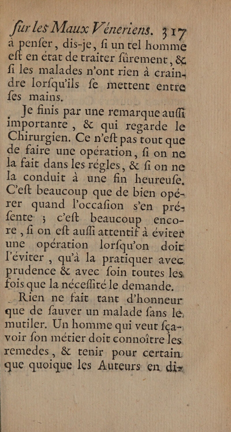 a penfer, dis-je, fi un tel homme eft en etat de traiter fürement , &amp; fi les malades n’ont rien À éraindi dre lorfqu'ils fe mettent entre {es mains. te | Je finis par une remarque auf importante , &amp; qui regarde le Chirurgien. Ce n’eft pas tout que de faire une opération, fion ne la fait dans les régles, &amp; fon ne la conduit à une fin heureufe, C'eft beaucoup que de bien opé- rer quand l’occafion s’en pré fente ; c’eft beaucoup enco- re , fi on eft auffi attentif à Éviter une opération lorfqu'on doit l'éviter , qu'à la pratiquer avec. prudence &amp; avec foin toutes les fois que la néceflité le demande. . Rien ne fait tant d'honneur que de fauver un malade fans le, mutiler, Un homme qui veut {ça- voir fon métier doit connoître les remedes, &amp; tenir pour certain. que quoique les Auteurs en dis