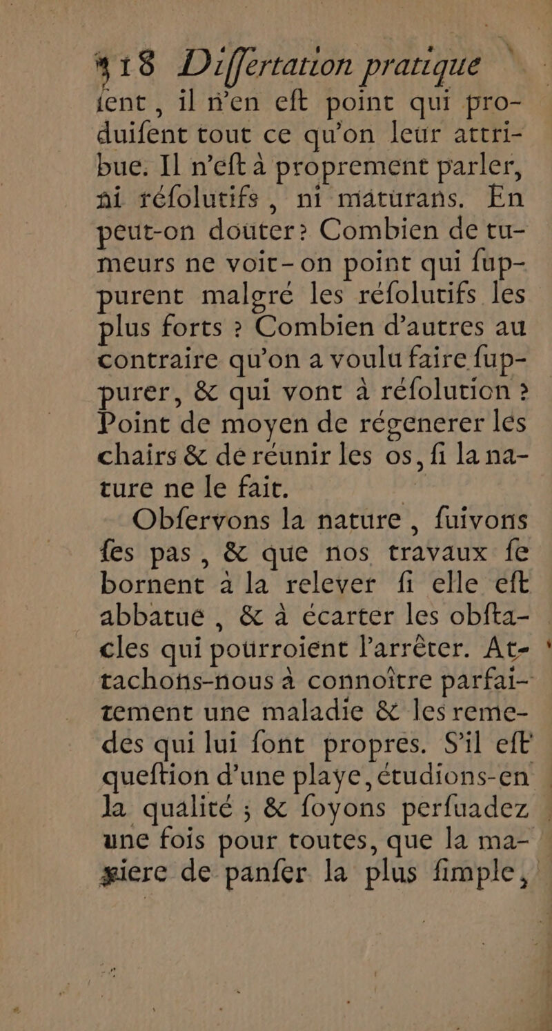 ient , il n’en eft point qui pro- duifent tout ce qu'on leur attri- bue. Il n’eft à proprement parler, hi téfolutifs, ni maäturans. En peut-on douter? Combien de tu- meurs ne voit-on point qui {up- purent malgre les réfolurifs les plus forts ? Combien d’autres au contraire qu'on a voulu faire fup- purer, &amp; qui vont à réfolution ? Point de moyen de régenerer lés chairs &amp; de réunir les os, fi la na- ture ne le fait. Obfervons la nature , fuivons fes pas, &amp; que nos travaux fe bornent à la relever fi elle eft abbatue , &amp; à écarter les obfta- cles qui pourroient l'arrêter. At- tement une maladie &amp; les reme- des qui lui font propres. S'il efE queftion d’une playe, étudions-en une fois pour toutes, que la ma-