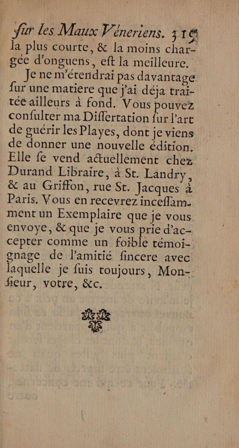 la plus courte, & la moins char- ge d’onguens, eft la meilleure. Je ne m'érendrai pas davantage fur une matiere que j'ai déja trai- te ailleurs à fond. Vous pouvez confulter ma Diflertation {ur l’art de guérir les Playes, dont je viens de donner une nouvelle édition. Elle fe vend actuellement chez Durand Libraire, à St. Landry, & au Griffon, rue St. Jacques à Paris. Vous en recevrez inceflam- ment un Exemplaire que je vous envoye, & que je vous prie d’ac- cepter comme un foible témoi- gnage de l'amitié fincere avec laquelle je fuis toujours, Mon- fieur, votre, &c. de