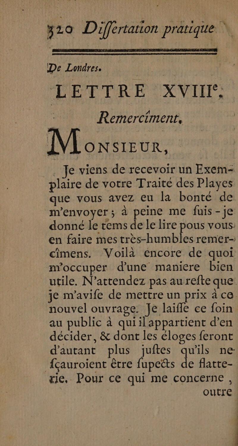 De Londres. k  L ETTRE XVII: Remerciment, Monsieur, . Je viens de recevoir un Exem- plaire de votre Traité des Playes que vous avez eu la bonté de m'envoyer; à peine me fuis-je donné le tems de le lire pous vous. en faire mes très-humbles remer- cîmens. Voilà éncore de quoi m'occuper d’une maniere bien utile. N'attendez pas au refte que je m'avife de mettre un prix à ce nouvel ouvrage. Je laïfle ce foin au public à quiilappartient d’en décider, &amp; dont les éloges feront d'autant plus juites qu'ils ne Açauroient être fupects de flatte- rie, Pour ce qui me concerne, outre