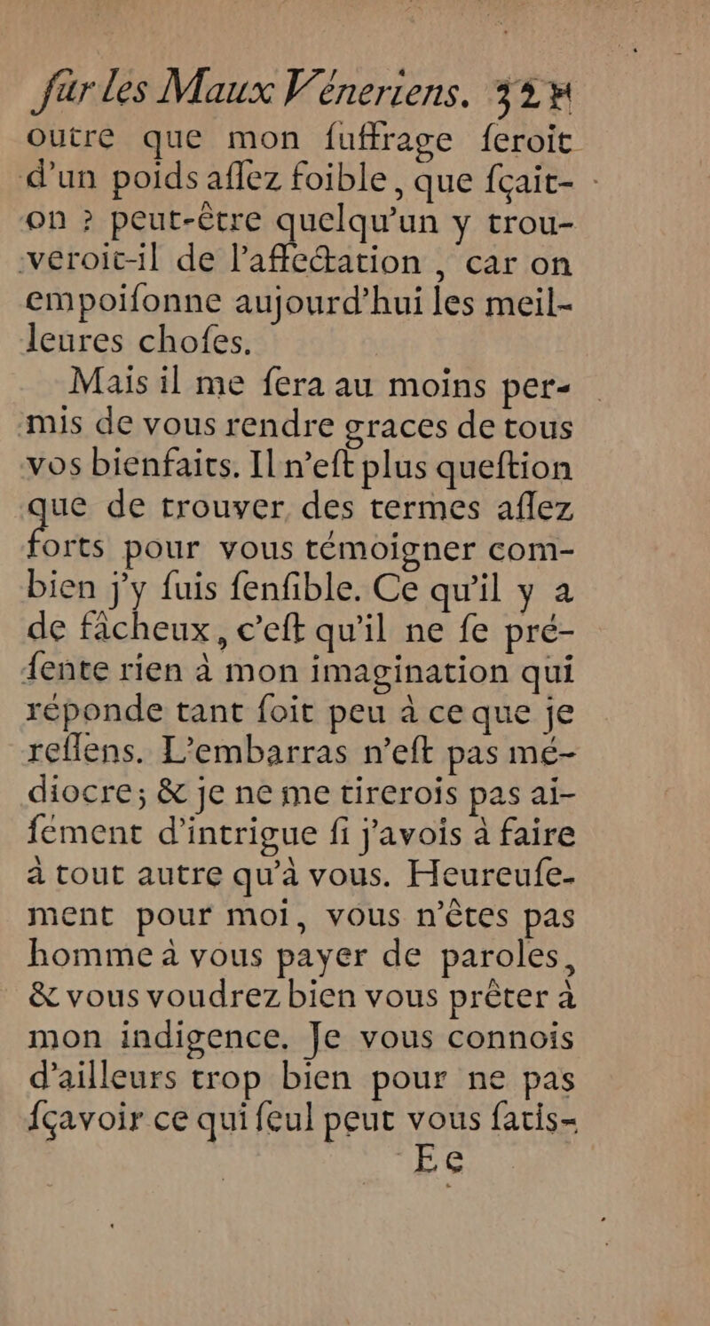 Outre que mon fuffrage {eroit d’un poids aflez foible , que fçait- on ? peut-être quelqu'un y trou- veroit-il de laffeation , car on empoifonne aujourd’hui les meil- leures chofes. Mais il me fera au moins per- mis de vous rendre graces de tous vos bienfaits. Il n’eft plus queftion ue de trouver des termes aflez te pour vous témoigner com- bien j'y fuis fenfible. Ce qu'il y a de ficheux, c’eft qu'il ne fe pre- {ente rien à mon imagination qui réponde tant foit peu à ce que je reflens. L’embarras n’eft pas mé- diocre; &amp; je ne ie tirerois pas ai- fément d’intrigue fi j'avois à faire à tout autre qu'à VOUS. Heureufe- ment pour moi, Vous n'êtes pas homme à vous payer de paroles, &amp; vous voudrez bien vous prêter à mon indigence. Je vous connois d’ailleurs trop bien pour ne pas fçavoir ce qui feul peut do fatis- EC