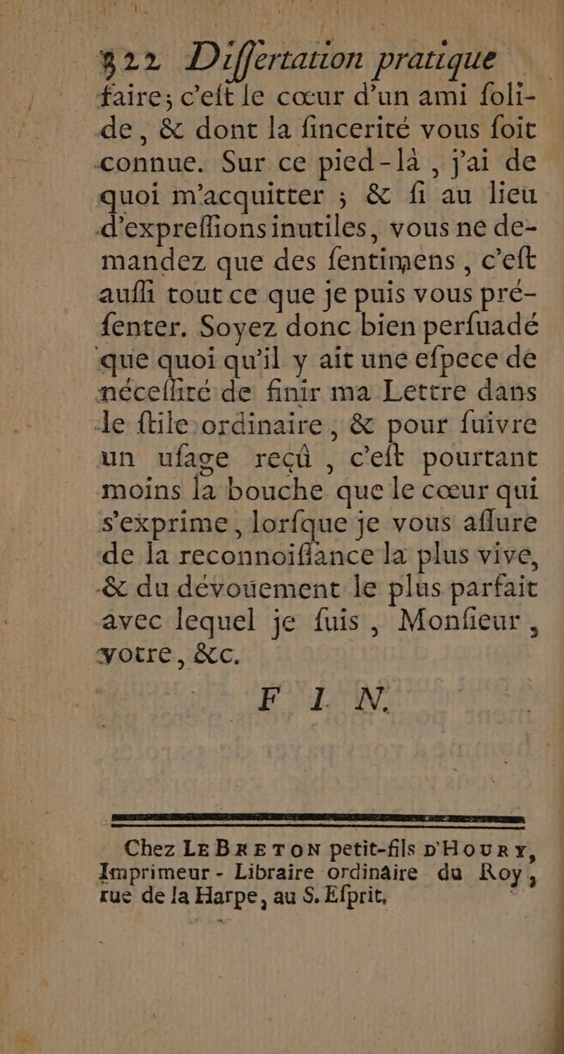 DEL RUN EEE SERA D EM TS DES DA LOS DEN. - B22 Differtarion pratique A1 _ faire; c’eft le cœur d’un ami foli- de, &amp; dont la fincerité vous foit connue. Sur ce pied-là , j'ai de quoi m'acquitter ; &amp; fi au lieu d’expreflionsinutiles, vous ne de- mandez que des fentimens , c’eft aufli tout ce que je puis vous pré- {enter. Soyez donc bien perfuadé que quoi qu’il y aïît une efpece dé mnécefhiré de finir ma Lettre dans le ftile ordinaire , &amp; pour fuivre un ufage recû , c'eit pourtant moins la bouche que le cœur qui s'exprime, lorfque je vous aflure de la reconnoiflance la plus vive, -&amp; du dévouement le plus parfait avec lequel je fuis, Monfieur , votre, &amp;c. FLN. Chez LEBRETON petit-fils D'HOURY, Imprimeur - Libraire ordinaire da Roy, rue de la Harpe, au S. Efprit,