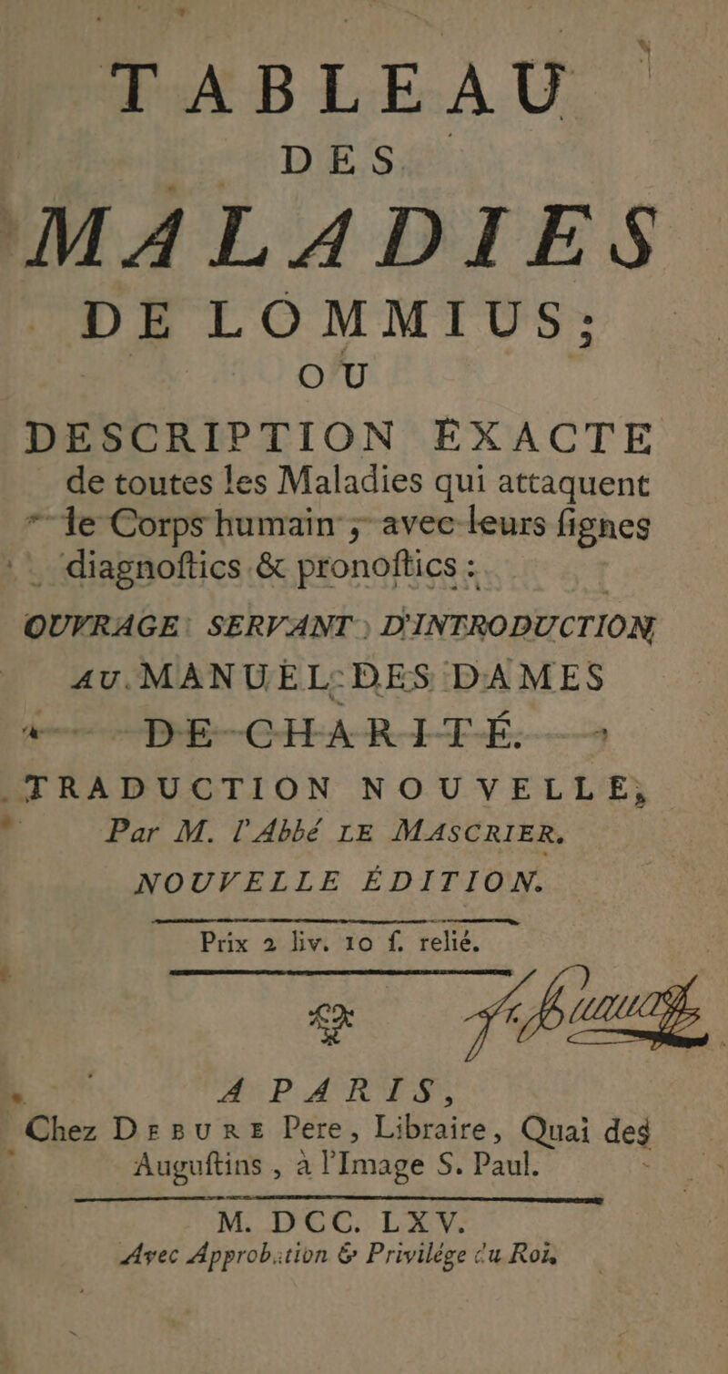 TABLEAU D ES. ! E L O MMIUS;: O U DESCRIPTION EXACTE de toutes les Maladies qui attaquent le Corps humain ; avec leurs fignes .… diagnoftics &amp; pronoffics : | OUVRAGE: SERVANT ) D'INTRODUCTION au. MANUEL:DES DAMES de DRE—-CHA-R-IFÉ.-— ._ TRADUCTION NOUVELLE, À Par M. l'Abbé LE MASCRIER. NOUVELLE ÉDITION. Prix 2 iv. 10 f A Et rm AN PARTS ÉGhez DrBuRrE Pere, Li braire, Quai des Auguftins , à Image Si Paul, M. DCC. LXV. Avec Approbition 6 Privilège cu Roï