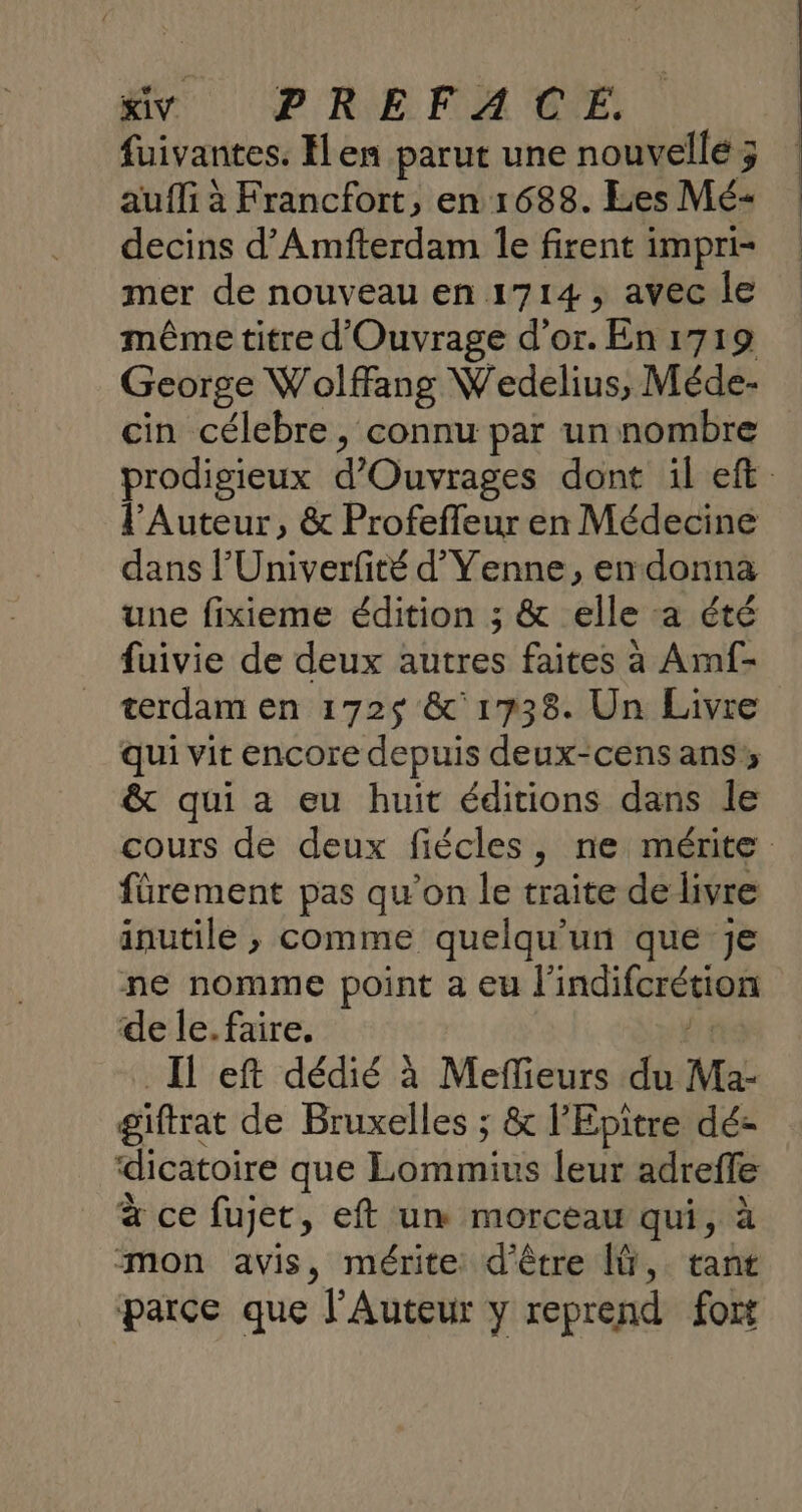 fuivantes. Hen parut une nouvelle ; auf à Francfort, en 1688. Les Mé- decins d’Amfterdam Îe firent impri- mer de nouveau en 1714, avec le même titre d'Ouvrage d’or. En 1719 George Wolffang Wedelius, Méde- cin célebre, connu par un nombre prodigieux d'Ouvrages dont il eft lAuteur, &amp; Profeffeur en Médecine dans l’'Univerfité d’Venne, en donna une fixieme édition ; &amp; elle :a été fuivie de deux autres faites à Amf- terdam en 172$ &amp;'1738. Un Livre qui vit encore depuis deux-cens ans; &amp; qui a eu huit éditions dans le cours de deux fiécles, ne mérite fürement pas qu’on le traite de livre inutile ; comme quelqu'un que je ne nomme point a eu Pindiforémen de le. faire. Il eft dédié à Meffieurs du Ma- giftrat de Bruxelles ; &amp; l’Epitre dé- dicatoire que Lommins leu-adteffé à ce fujet, eft un morceau qui, à mon avis, mérite d'être ÎÜ, tant parce que l’Auteur y reprend fort