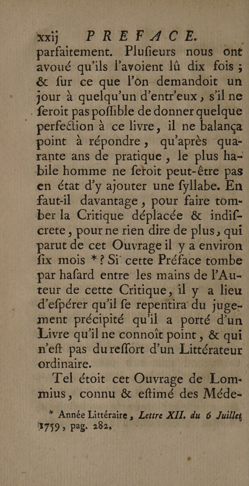 Bu] UP RE HPASOCFE, parfaitement. Plufieurs nous ont avoué qu'ils l’avoient Iü dix fois ; &amp; fur ce que l’on demandoit un jour à quelqu'un d’entr'eux, s’il ne feroit pas poflible de donner quelque _ perfection à ce livre, il ne balança point à répondre, qu'après qua- rante ans de pratique , le plus ha- bile homme ne feroit peut-être pas en état d'y ajouter une fyllabe. En faut-il davantage , pour faire tom- ber la Critique déplacée &amp; indif- crete , pour ne rien dire de plus, qui parut de cet Ouvrage il y a environ fix mois *? Si cette Préface tombe par hafard entre les mains de PAu- teur de cette Critique, il y a lieu d’efpérer qu’il fe repentira du juge- ment précipité qu'il a porté d’un Livre qu'il ne connoît point , &amp; qui n'eft pas dureflort d’un Littérateur ordinaire. Tel étoit cet Ouvrage de Lom- mius, connu &amp; eftimé des Méde- * Année Littéraire, Lettre XII, du 6 Juill 1759, pag. 282, |