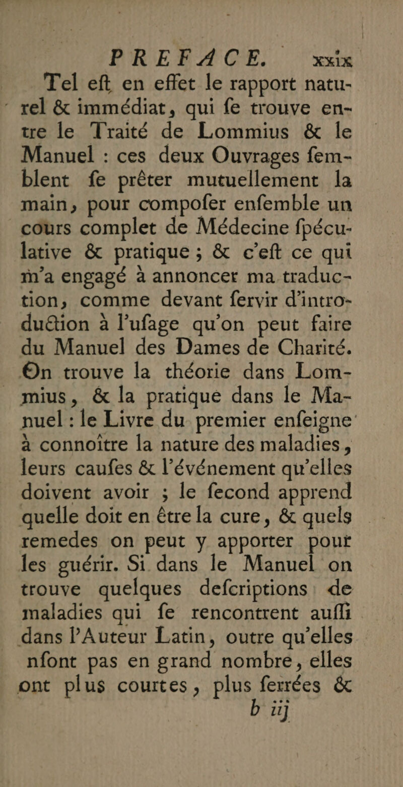 Tel eft en effet le rapport natu- - rel &amp; immédiat, qui fe trouve en- tre le Traité de Lommius &amp; le Manuel : ces deux Ouvrages fem- blent fe prêter mutuellement la main, pour compofer enfemble un cours complet de Médecine fpécu- lative &amp; pratique ; &amp; c’eft ce qui ’a engagé à annoncer ma traduc- tion, comme devant fervir d'intro- duétion à l’ufage qu’on peut faire du Manuel des Dames de Charité. On trouve la théorie dans Lom- _ mius, &amp; la pratique dans le Ma- nuel : le Livre du premier enfeigne à connoître la nature des maladies, leurs caufes &amp; l’événement qu’elles doivent avoir ; le fecond apprend quelle doit en être la cure, &amp; quels remedes on peut y apporter pour les guérir. Si dans le Manuel on trouve quelques defcriptions: de maladies qui fe rencontrent aufli dans l’Auteur Latin, outre qu’elles nfont pas en grand nombre, elles ont plus courtes, PIRRIENEES &amp; Fe]