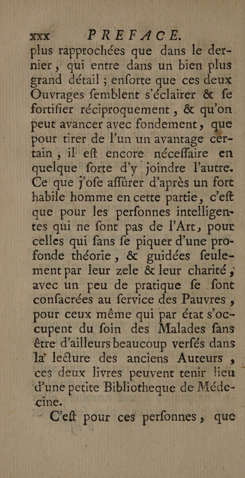 plus rapprochées que dans le der- nier, qui entre dans un bien plus grand détail ; enforte que ces deux Ouvrages femblent s’éclairer &amp; fe fortifier réciproquement , &amp; qu'on peut avancer avec fondement , a pour tirer de l’un un avantage cér- tain , il eft encore néceflaire en quelque forte d'y joindre l’autre. Ce que jofe affürer d’après un fort habile homme en cette partie, c'eft que pour Îles perfonnes intelligen- tes qui ne font pas de l'Art, pour celles qui fans fe piquer d’une pro- fonde théorie, &amp; guidées feule- ment par leur zele &amp; leur charité; avec un peu de pratique fe font confacrées au fervice des Pauvres , pour ceux même qui par état S'OC- cupent du foin des Malades fans être d’ailleurs beaucoup verfés dans 1x leQure des anciens Auteurs , ces deux livres peuvent tenir lieu d'une petite Bibliotheque de Méde- cine. Ur | - C'eft pour ces perfonnes, que