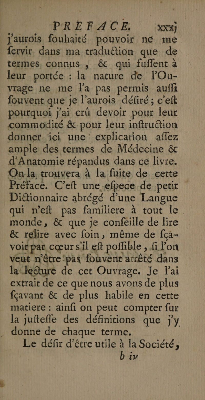 PRE FACE XX%) j'aurois fouhaité pouvoir né me fervir. dans ma traduétion que de termes, connus , & qui fuflent à leur portée : la nature de lOu- vrage ne me l'a pas permis aufli fouvent que je l’aurois défiré ; c’eft pourquoi j'ai crû devoir pour leur commodité &. pour leur inftruétion donner ici une explication aflez ample des termes de Médecine & d'Anatomie répandus dans ce livre. Onla trouvera à la fuite de cette Préface. C’eft une-efpece de petit Dictionnaire abrégé d’une Langue qui neft pas familiere à tout le monde, & que je confeille de lire & relire avec foin, même de fca- voir par cœur sil eft poffible , fi l’on veut n'être ‘pas fonvent arrêté dans lauteéture de cet Ouvrage. Je lai extrait de ce que nous avons de plus fçavant & de plus habile en cette matiere : ainfi on peut compter fur la juftefle des définitions que jy donne de chaque terme. | Le défir d'être utile à la Société, | b iv