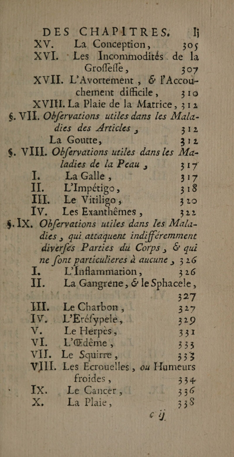 XV. La Conception, 30$ XVI. - Les Incommodités. de l) Groffelle , 307 XVII. L’Avortement , &amp; l'Accou- chement difficile, 310 XVIHI. La Plaie de la Matrice, 312 6. VIE. Obfervations utiles dans les Mala- dies des Articles, 312 La Goutte, sue $. VIIL Obfervations utiles dans les Ma- ladies de la Peau , 317 I. La Galle, 317 IT. L'Impétigo, 318 II. Le Vitiligo, 310 IV. Les Exanthêmes, 322 4. IX. Obfervations utiles dans les Mala- dies , qui attaquent indifféremment divérfes Parties du Corps , 6 qui ne font particulieres à aucune , 316 L’fnflammation , 326 II . La Gangrene, &amp; le Sphacele, | 327 LIT. Le Charbon, 327 IV. L’Ercfypele, 329 V. Le Herpes,, 331 VE L'Œdème, 333 VIT. Le Squirre, 333 VIIF. Les Ecrouelles, ox PART froides , 334 IX. . Le Cancer, 336 X. La Plaie, 338 AE)