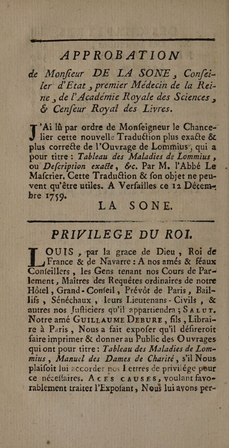 APPROBATION de Monjfieur DE LA SONE , Confei- ler d'Etat , premier Médecin de la Rei- ne , de l’Académie Royale des Sciences , &amp; Cenfeur Royal des Livres. Ai 1à par ordre de Monfeigneur le Chance- lier cette nouvelle: Traduétion plus exaéte &amp; plus correéte de l’Ouvrage de Lomrnius’, qui a pour titre: Tableau des Maladies de Lommius , ou Defcription exaëte, &amp;c. Par M. l'Abbé Le Mafcrier, Cette Traduétion &amp; fon objet ne peu- vent qu'être utiles. À Verfailles ce 12 Décem« RAT à DAT SO NE De ne | PRIVILEGE DU ROLL. 1° , par la grace de Dieu, Roi de France &amp; de Navarre : À nos amés &amp; féaux Conieillers , les Gens tenant nos Cours de Par= lement , Maîtres des Requêtes ordinaires de notre Hôtel , Grand- Confeil, Prévôt de Paris, Bail- lifs , Sénéchaux , leurs Lieutenans - Civils , &amp; autres nos Jufticiers qu’il appartiendra ; SALUT. Notre amé GuizLAUME DEBURE, fils, Libraï- re à Paris, Nous a fait expofer qu'il défireroit faire imprimer &amp; donner au Public des Ouvrages quiont pour titre: Tableau des Maladies de Lom- mius , Manuel des Dames de Charité, s’il Nous plaifoit lui accorder nos Lettres de priviiége peur ce nécellaires, AcEs cAUSsES, voulant favo- rablement traiter l’Expofant , Nous lui ayons per-