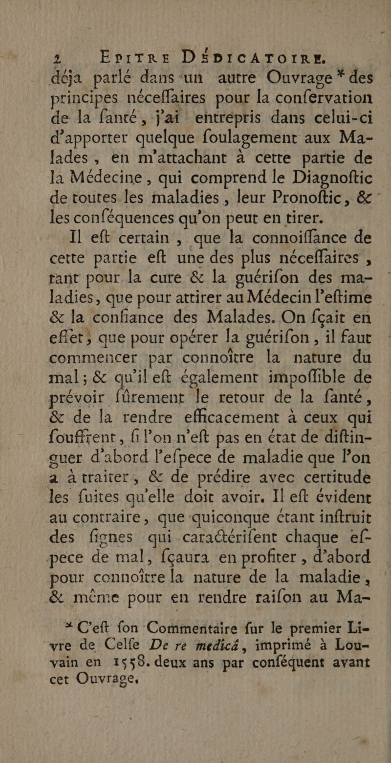 déja parlé dans-un autre Ouvrage * des principes néceffaires pour [a confervation de la fanté, j'ai entrépris dans celui-ci d'apporter quelque foulagement aux Ma- lades , en m'attachant à cette partie de la Médecine, qui comprend le Diagnoftic de toutes les maladies , leur Pronoftic, &amp; les conféquences qu’on peutentirer. Il eft certain , que la connoiffance de cette paitie eft une des plus néceffaires , tant pour la cure &amp; la guérifon des ma- ladies, que pour attirer au Médecin leftime &amp; la confiance des Malades. On fçait en effet, que pour opérer la guérifon , il faut commencer par connoïtre la nature du mal ; &amp; qu'il eft également impoflible de révoir fürement le retour de la fanté, &amp; de la rendre efficacement à ceux qui fouffrent, fi l’on n'eft pas en état de diftin- guer d'abord l’efpece de maladie que lon a àtraiter, &amp; de prédire avec certitude les fuites qu'elle doit avoir. Il eft évident au contraire, que quiconque étant inftruit des fignes qui caraëtérifent chaque ef- pece de mal, fçaura en profiter , d'abord pour connoître la nature de la maladie, &amp; même pour en rendre raifon au Ma- * C’eft fon Commentaire fur le premier Li- vre de Celfe De re medic&amp;, imprimé à Lou- vain en 1559. deux ans par conféquent avant cet Ouvrage,