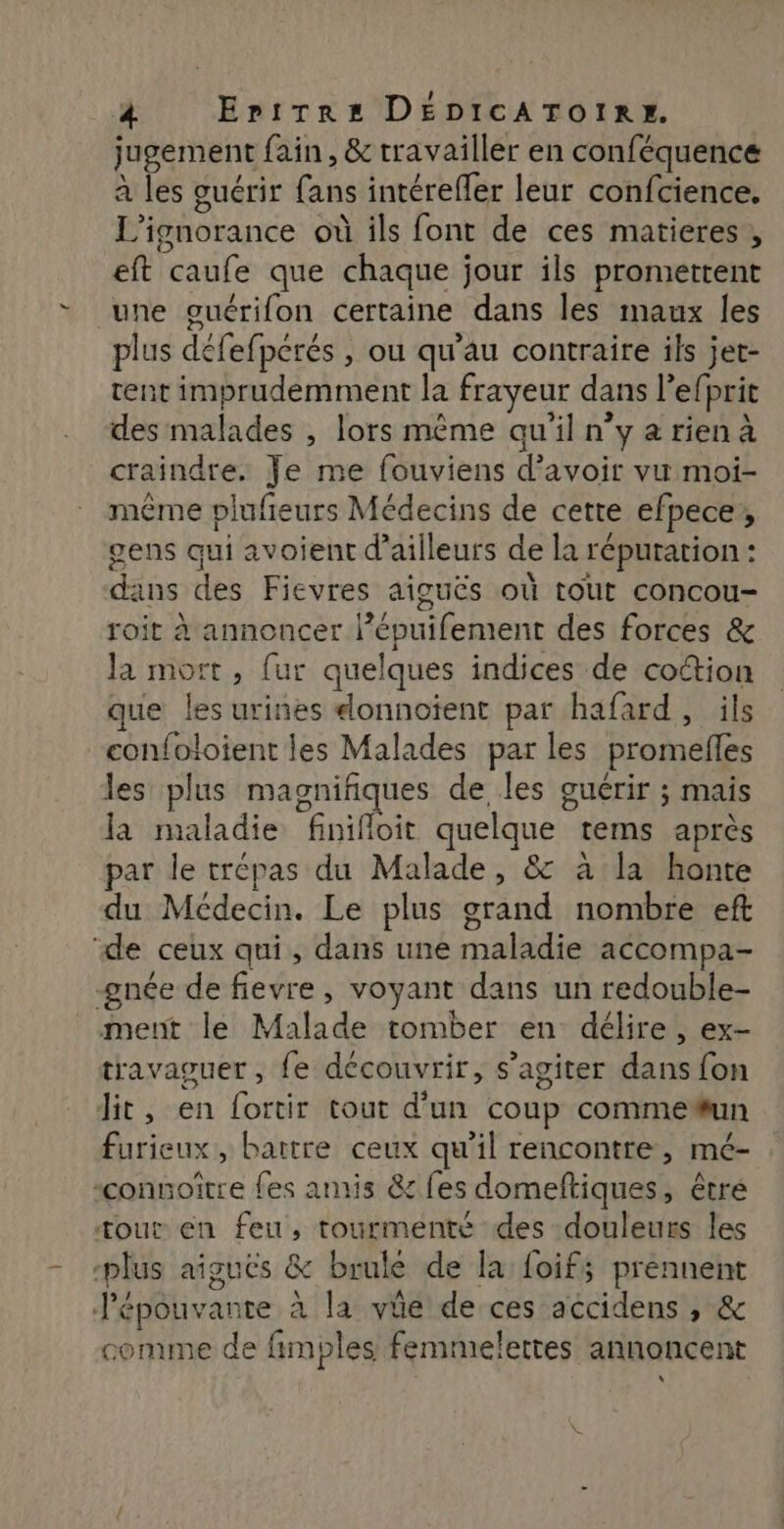 jugement fain, &amp; travailler en conféquence à les guérir fans intérefler leur confcience. L’ignorance où ils font de ces matieres , eft caufe que chaque jour ils promettent une guérifon certaine dans les maux les plus défefperés , ou qu’au contraire ils jet- tent imprudemment la frayeur dans l’efprit des malades , lors même qu'il n’y a rien à craindre. Je me fouviens d’avoir vu moi- même plufreurs Médecins de cette efpece, gens qui avoient d’ailleurs de la répuration : dans des Fievres aiguës où tout concou- roit à annoncer l’épuifement des forces &amp; la mort, fur quelques indices de cottion que les urines elonnoient par hafard, ils confoloient les Malades par les promefles les plus magnifiques de les guérir ; mais la maladie finifloit quelque tems après par le trépas du Malade, &amp; à la honte du Médecin. Le plus grand nombre eft “de ceux qui, dans une maladie accompa- gnée de fievre, voyant dans un redouble- ment le Malade tomber en délire, ex- travaguer, {e découvrir, s’agiter dans fon Jit, en fortir tout d’un coup comme#un furieux, battre ceux qu’il rencontre, mé- “connoitre fes amis &amp; fes domeftiques, êtré tout en feu, tourmenté des douleurs les -plus aiguës &amp; brule de la {oif; prennent Jépouvante à la vie de ces accidens ; &amp; comme de fimples femmelettes annoncent L