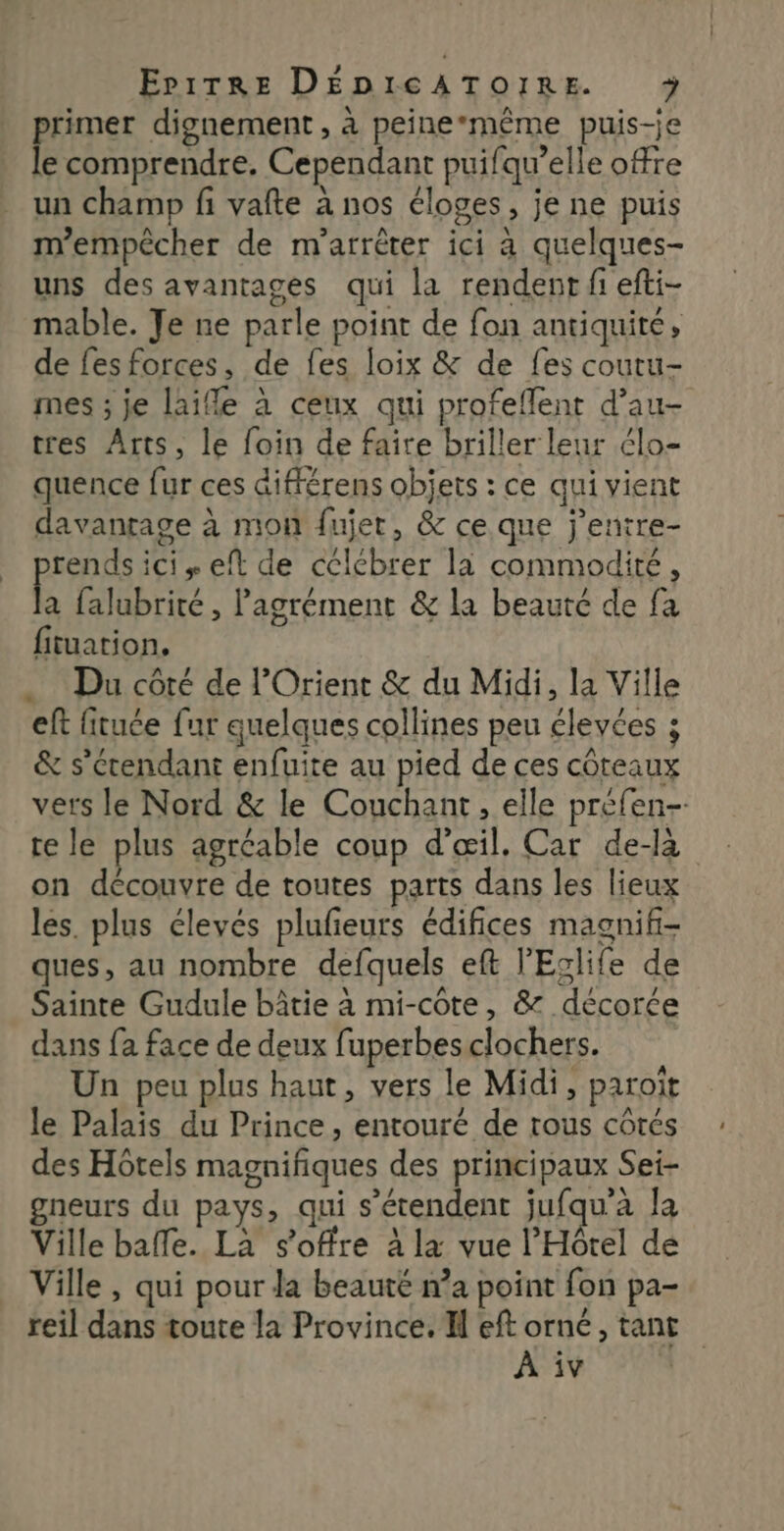 primer dignement , à peine*même puis-je le comprendre, Cependant puifqu’elle offre un champ fi vafte à nos éloges, je ne puis m'empêcher de m'arrêter ici à quelques- uns des avantages qui la rendent fi efti- mable. Je ne parle point de fon antiquité, de fesforces, de fes loix &amp; de fes coutu- mes ; je laifle à ceux qui profeflent d’au- tres Arts, le foin de faire briller leur élo- quence fur ces différens objets : ce qui vient davantage à mon fujer, &amp; ce que j’entre- rends ici + eft de cclébrer la commodité, R falubrité , Pagrément &amp; la beauté de fa fituation. Du côté de l'Orient &amp; du Midi, la Ville eft fituce fur quelques collines peu élevées 3 &amp; s'étendant enfuite au pied de ces côteaux vers le Nord &amp; le Couchant, elle préfen- te le plus agréable coup d'œil. Car de-là on découvre de toutes parts dans les lieux les. plus élevés plufeurs édifices magnifi- ques, au nombre defquels eft l’Eglife de Sainte Gudule bâtie à mi-côte, &amp; décorée dans {a face de deux fuperbes clochers. Un peu plus haut, vers le Midi, paroït le Palais du Prince, entouré de tous côtés des Hôtels magnifiques des principaux Sei- gneurs du pays, qui s'étendent jufqu'à la Ville bafe. La s'offre à la vue l'Hôtel de Ville , qui pour la beauté n’a point fon pa- reil dans toute la Province. I eft orné, tant À iv