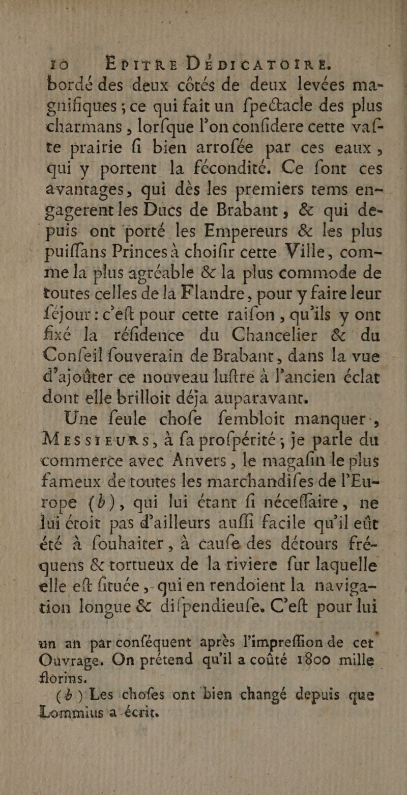 borde des deux côtés de deux levées ma- gnifiques ; ce qui fait un fpectacle des plus charmans , lorfque l’on confidere cette vaf- te prairie fi bien arrofée par ces eaux, qui y portent la fécondité. Ce font ces avantages, qui dès les premiers tems en- gagerent les Ducs de Brabant, &amp; qui de- puis ont porté les Empereurs &amp; les plus puiflans Princes à choifir cette Ville, com- me la plus agréable &amp; la plus commode de toutes celles de la Flandre, pour y faire leur {éjour : c’eft pour cette raifon , qu'ils y ont fixé la réfidence du Chancelier &amp; du Confeil fouverain de Brabant, dans la vue d’ajoûter ce nouveau luftre à l’ancien éclat dont elle brilloit déja auparavant. Une feule chofe fembloit manquer, MESsreurs, à {a profpérité; je parle du commerce avec Anvers, le magafin le plus fameux de toutes les marchandifes de l’Eu- rope (b), qui lui étant fi néceffaire, ne ui étoit pas d’ailleurs aufli facile qu'il eût été à fouhaïter , à caufe des détours fré- quens &amp; tortueux de la riviere fur laquelle elle ef fituée ;- qui en rendoienr la naviga- tion longue &amp; difpendieufe. C’eft pour lui F à é . un an parconféquent après l'impreflion de cet Ouvrage. On prétend qu'il a coûté 1800 mille. florins. k (à Les chofes ont bien changé depuis que Lommius'a écrit.