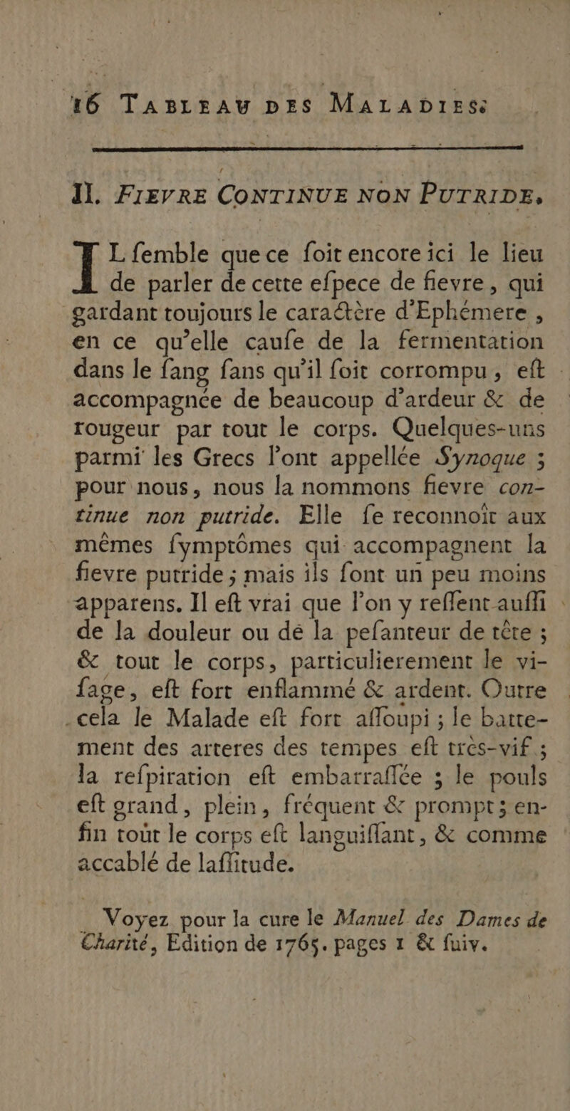 S Il. FIEVRE CONTINUE NON PUTRIDE, J L femble quece foit encore ici le lieu de parler de cette efpece de fievre, qui gardant toujours le caraétère d'Ephémere , en ce qu’elle caufe de la fermentation dans le fang fans qu'il foit corrompu, eft accompagnée de beaucoup d’ardeur &amp; de rougeur par tout le corps. Quelques-uns parmi les Grecs l'ont appellée Syroque ; pour nous, nous la nommons fievre coz- tinue non putride. Elle fe reconnoiït aux mêmes fymptômes qui accompagnent la fievre putride ; mais ils font un peu moins apparens. Il eft vrai que l’on y reflent auffi : de la douleur ou dé la pefanteur de tête ; &amp; tout le corps, particulierement le vi- fage, eft fort enflammé &amp; ardent. Outre cela le Malade eft fort afloupi ; le batte- ment des arteres des tempes eft tres-wif ; la refpiration eft embarrafée ; le pouls eft grand, plein, fréquent &amp; prompt; en- fin tout le corps eft languiflant, &amp; comme accablé de laffitude. . Voyez pour la cure le Manuel des Dames de Charité, Edition de 1765. pages 1 &amp; fuiv.