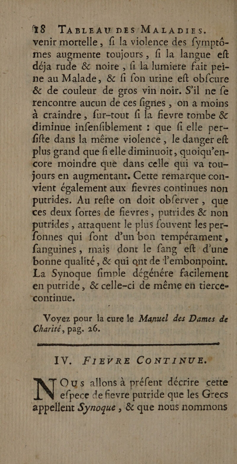 venir mortelle, fi la violence des fymptô- mes augmente toujours , fi la langue eft déja rude &amp; noire , fi la lumiere fait pei- _ne au Malade, &amp; fi fon urine eft obfcure &amp; de couleur de gros vin noir. S'il ne fe rencontre aucun de ces figres , on à moins à craindre, fur-tout fi la fievre tombe &amp; diminue infenfiblement : que fi elle per- fifte dans la même violence , le danger eft plus grand que fi elle diminuoit, quoiqu’en- core moindre que dans celle qui va tou- jours en augmentant. Cette remarque con- vient également aux fievres continues non putrides. Au refte on doit obferver , que ces deux fortes de fievres, putrides &amp; non putrides , attaquent le plus fouvent les per- fonnes qui font d’un bon tempérament, fanguines , mais dont ie fang eft d’une bonne qualité, &amp; qui ant de lembonpoint, La Synoque fimple dégénére facilement en putride, &amp; celle-ci de même en tierce- continue, Voyez pour la cure le Manuel des Dames de Charité, pag. 26. IV. FIEVRE CONTINUE. TOus allons à préfent décrire cette N efpece de fievre putride que les Grecs appellent Synoque , &amp; que nous nommons