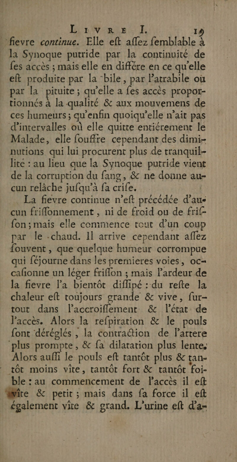 DirWeain it 14 _ fievre continue. Elle eft aflez femblable à la Synoque putride par la continuité de fes accès ; mais elle en différe en ce qu'elle eft produite par la ‘bile, par latrabile où par la pituite; qu’elle a fes accès propor- tionnés à la qualité &amp; aux mouvemens de ces humeurs ; qu’enfin quoiqu’elle n’ait pas d’intervalles où elle quitte entiérement le Malade, elle fouffre cependant des dimi- nutions qui lui procurent plus de tranquil- lite : au lieu que la Synoque putride vient de la corruption du fang, &amp; ne donne au- cun relâche jufqu’à fa crife. La fievre continue n’eft précédée d’au- cun friflonnement , ni de froid ou de frif- fon ; mais elle commence tout d’un coup par le -chaud. 1] arrive cependant aflez fouvent , que quelque humeur corrompue qui féjourne dans les prernieres voies, oc= cafionne un léger friffon ; mais lardeur de la fievre la bientôt diflipé : du refte la chaleur eft toujours grande &amp; vive, fur- tout dans l’accroiflement &amp; l'état de Paccès. Alors la refpiration &amp; le pouls font déréglés , la contraétion de Partere ‘plus prompte, &amp; fa dilatation plus lentes Alors auffi le pouls eft tantôt plus &amp; tan- tôt moins vite, tantôt fort &amp; tantôt foi- ble : au commencement de laccès il eft ire &amp; petit ; mais dans fa force il eft également vite &amp; grand. L’urine eft d'a-