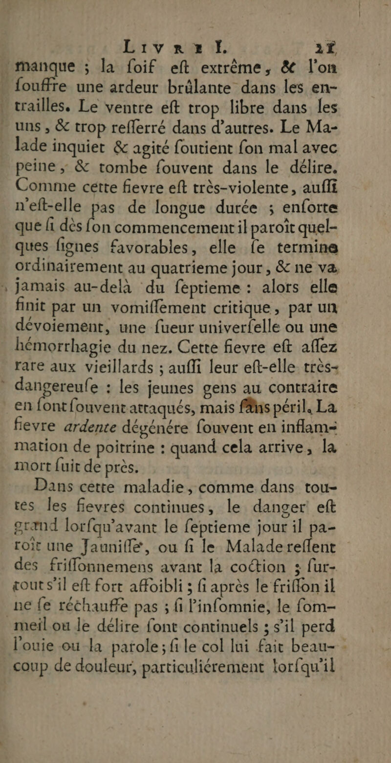 _ Livrezx dÏ. 3Ë fouffre une ardeur brülante dans les en- uns , &amp; trop reflerré dans d’autres. Le Ma- lade inquiet &amp; agité foutient fon mal avec peine ; &amp; tombe fouvent dans le délire. Comme cette fievre eft très-violente, aufii n'eft-elle pas de longue durée ; enforte ques fignes favorables, elle {e termine ordinairement au quatrieme jour, &amp; ne va, jamais au-delà du feptieme : alors elle finit par un vomiffement critique, par un dévoiement, une fueur univerfelle ou une hémorrhagie du nez. Cette fievre eft aflez rare aux vieillards ; aufli leur eft-elle très+ en font fouvent attaqués, mais fäns péril, La fevre ardente dégénére fouvent en inflam= mation de poitrine : quand cela arrive, la mort {uit de près. Dans cette maladie, comme dans tou- tes les fievres continues, le danger eft grand lorfqu'avant le feptieme jour il pa- roit une Jaunifle, ou fi le Maladereflent des friflonnemens avant la coction ; fur- cout s’il eft fort afoibli ; fi après le friffon il ne fe réchauffe pas ; fi linfomnie, le fom- l'ouie où la parole; file col lui fair beau- coup de douleur, particuliérement torfqu’il