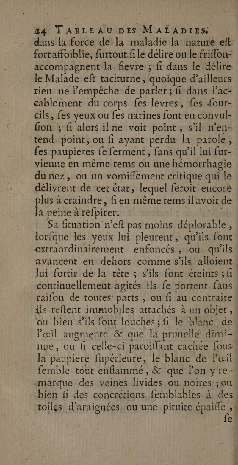 dans la force de la maladie la nature eft: accompagnent la fievre ; fi dans le dclire le Malade eft taciturne, quoique d’ailleurs rien ne l'empêche de parler; fi dans l’ac- cablement du corps fes levres, fes {our- cils, fes yeux ou fes narines font en convul- fion ; fi alors il ne voit point, s’il n’en- fes paupieres {e ferment, fans qu’il lui fur- vienne en même tems ou une hémorrhagie du nez, ou un vomiffement critique qui le délivrent de cet étar, lequel feroit encore plus à craindre, fi en même tems ilavoir de Ja peine arefpirer. | Sa fituation n’eft pas moins déplorable, lorfque les ‘yeux lui pleurent, qu’ils ont extraordinairement enfonces , ou qu'ils avancent en dehors comme s'ils alloient Jui fortir de la tête ; s'ils font éteints ; fi continuellement agités ils fe portent fans raifonu de toutes: parts , ou fi au contraire ils reftent imimobiles attachés à un objer, ou bien s'ils font louches; fi le blanc de l'œil augmente &amp; que la prunelle dimi- nue, ou fi celle-ci paroiflant cachée [ous la paupiere fupérieure, le blanc de Pœil femble tout enflammé, &amp; que l’on y re- “marque des veines livides ou noires: ;ou “ €