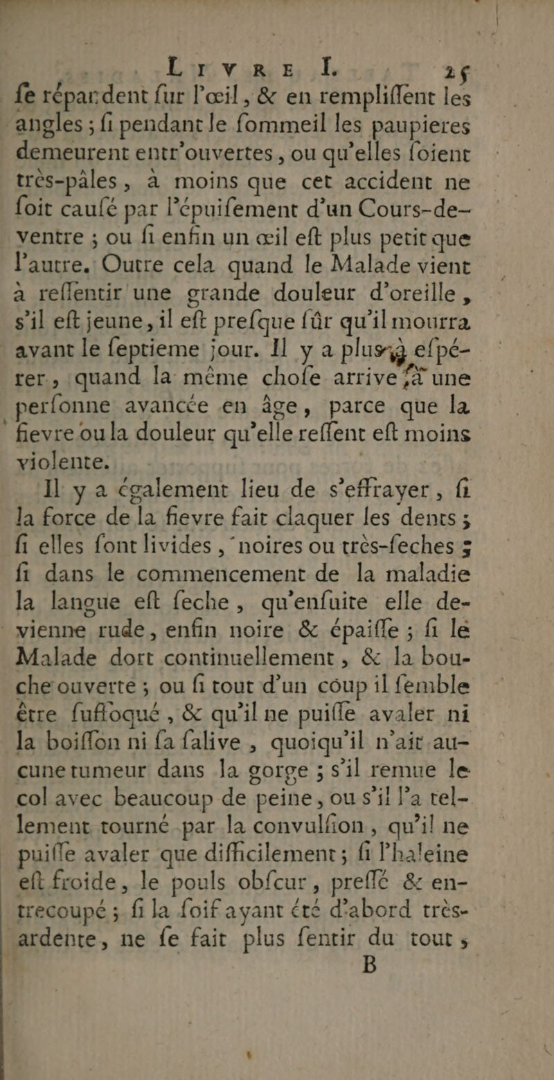 D LU VURS Er, 1$ fe répar dent fur l'œil, &amp; en rempliffent les angles ; fi pendant le fommeil les paupieres demeurent entr'ouvertes, ou qu’elles foient très-pâles, à moins que cet accident ne foit caulé par l’épuifement d’un Cours-de- ventre ; ou fi enfin un œil eft plus petit que l’autre. Outre cela quand le Malade vient a reflentir une grande douleur d'oreille, s’il eft jeune, il eft prefque fûr qu’il mourra * avant le feptieme jour. Il y a plus: efpé- rer, quand la même chofe arrive f* une perfonne avancée en âge, parce que la fievre ou la douleur qu’elle reffent eft moins violente. Il y a également lieu de s’effrayer, fi Ja force de la fievre fait claquer les dents ; fi elles font livides , ‘noires ou très-feches 5 fi dans le commencement de la maladie la langue eft feche, qu'enfuite elle de- vienne rude, enfin noire &amp; épaifle ; fi le Malade dort continuellement , &amp; la bou- che ouverte ; ou fi tout d’un coup il femble être fufoqué , &amp; qu'il ne puifle avaler ni la boiflon ni fa falive , quoiqu'il n’ait.au- cunetumeur dans Ja gorge ; s’il remue le col avec beaucoup de peine, ou s’il Pa rel- lement tourné par la convulfon, qu’il ne puifle avaler que difficilement ; fi Phaleine eft froide, le pouls obfcur, preffé &amp; en- trecoupé ;. fi la foif ayant été d'abord très- ardente, ne fe fait plus fentir du tout, B