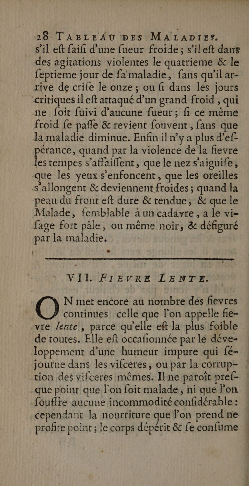 s’il eft faifi d’une fueur froide; s’ileft dans des agirations violentes le quatrieme &amp; le feprieme jour de fa maladie, fans qu’il ar- rive de crife le onze ; ou fi dans les jours critiques il eft attaqué d’un grand froid , qui ne foit fuivi d'aucune fueur ; fi ce même froid fe pafle &amp; revient fouvent, fans que Ja maladie diminue. Enfin il n’y a plus d’ef- pérance, quand par la violence de la fievre les tempes s’afaiflent, que le nez s’aiguife, que les yeux s’enfoncent, que les oreilles S’allongent &amp; deviennent froides ; quand la peau du front eft dure &amp; rendue, &amp; que le Malade, femblable à un cadavre , a le vi- fage fort pâle, ou même noir, &amp; défiguré par la maladie. VII. FIEVRE LENTE. N met encore au nombre des fievres continues celle que lon appelle fie- vre lente, parce qu’elle eft la plus foible _de toutes. Elle eft occafionnée par le déve- Jloppement d’une humeur impure qui fé- journe dans les vifceres, ou par la corrup- tion des vifceres mêmes. Ikne paroït pref- -que point que l'on foit malade, ni que Pon. fouffte aucune incommodité confidérable : cependant la nourriture que on prend ne profire point ; le corps dépérit &amp; fe confume