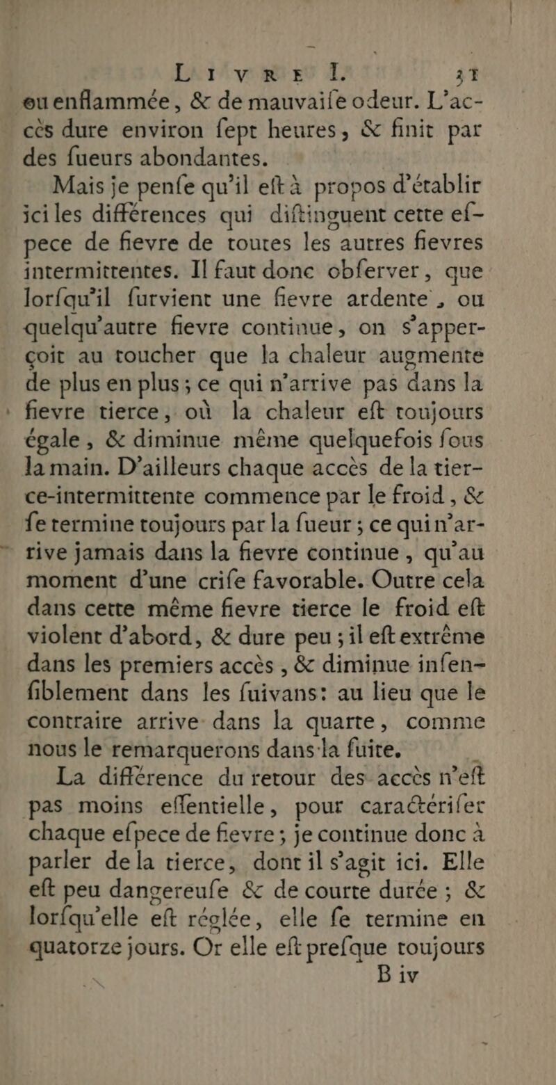 LniAvmn et 3T ouenflammée, &amp; de mauvaile odeur. L’ac- ces dure environ fept heures, &amp; finit par des fueurs abondantes. Mais je penfe qu’il eftà propos d'établir iciles différences qui diftinguent cette ef- pece de fievre de toutes les autres fievres intermittentes. Il faut donc obferver, que lorfqwil furvient une fievre ardente , ou quelqu'autre fievre continue, on s’apper- çoit au toucher que la chaleur augmente de plus en plus ; ce qui n’arrive pas dans la fievre tierce, où la chaleur eft toujours cgale , &amp; diminue même quelquefois fous Ja main. D'ailleurs chaque accès de la tier- ce-intermittente commence par le froid , &amp; fe termine toujours par la fueur ; ce quin’ar- rive jamais dans la fievre continue , qu’au moment d’une crife favorable. Outre cela dans cette même fievre tierce le froid eft violent d’abord, &amp; dure peu ; il eftextrème dans les premiers accès , &amp; diminue infen- fiblement dans les fuivans: au lieu que le contraire arrive dans la quarte, comme nous le remarquerons dans:la fuite. i La différence du retour des accès n’eft pas moins effentielle, pour cara@&amp;cerifer chaque efpece de fevre; je continue donc à parler dela tierce, dont il s’agit ici. Elle eft peu dangereufe &amp; de courte durée ; &amp; lorfqu’elle eft réglée, elle fe termine en quatorze jours. Or elle eft prefque toujours | B iv