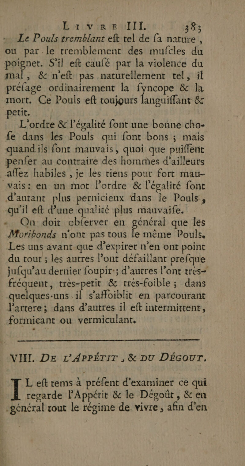 Le Pouls tremblant eft tel de fa nature , ou par.le tremblement des mufcles du poignet. S'il eft caulé par la violence du mal, & neft pas naturellement tel, il prélage ordinairement la fyncope & la mort. Ce Pouls eft toujours languiffant & petit. L'ordre & légalité font une bonne cho- fe dans les Pouls qui font bons ; maïs quand ils font mauvais, quoi que puiffent penfer au contraire des homnhes d’ailleurs affez habiles , je les riens pour fort mau- vais: en un mot lordre & l'égalité font d'autant plus pernicieux dans le Pouls, qu'il eft d’une qualité plus mauvaife. « On doit cbferver en général que les Moribonds n'ont pas tous le même Pouls, Les uns avant que d’expirer n’en ont point du tout ; les autres l’ont défaillant prefque jufqu’au dernier foupir:; d'autres l'ont tres= fréquent, très-petit & tres-foible ; dans quelques-uns.il s’afoiblit en parcourant J'artere; dans d’autres il eft intermittent, formicant ou vermiculant. . VII. DE L’'APPÉTIT , & DU DÉGoOUr. L eft tems à préfent d'examiner ce qui regarde lPAppétit & le Dégoûr , & en général rout le régime de vivre, afin d'en