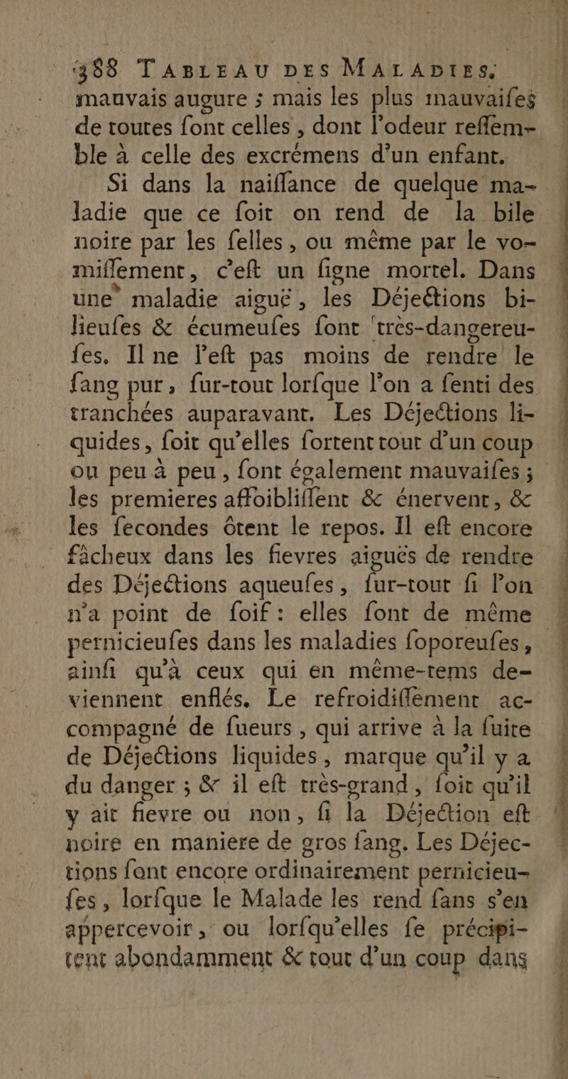 mauvais augure ; mais les plus mauvaifes de toutes font celles , dont l’odeur reflem- ble à celle des excrémens d’un enfant. Si dans la naiflance de quelque ma- ladie que ce foit on rend de la bile noîre par les felles, ou même par le vo- miflement, ceft un figne mortel. Dans une maladie aiguë, les Déjeétions bi- Jieufes &amp; écumeufes font 'très-dangereu- fes, Il ne left pas moins de rendre le fang pur, fur-tout lorfque l’on a fenti des tranchées auparavant, Les Déjeétions li- quides, foit qu’elles fortent tout d’un coup ou peu à peu , font également mauvaifes ; les premieres afloibliflent &amp; énervent, &amp; les fecondes tent le repos. Il eft encore fâcheux dans les fievres aiguës de rendre des Déjections aqueules, fur-tour fi lon n'a point de foif: elles font de même ainfi qu'à ceux qui en même-tems de- viennent enflés. Le refroidiflement ac- compagné de fueurs , qui arrive à la fuite de Déjections liquides, marque qu’il y a du danger ; &amp; il eft très-orand, foit qu’il y ait flevre ou non, fi la Déjedion eft noire en manière de gros fans, Les Déjec- tions font encore ordinairement pernicieu- fes, lorfque le Malade les rend fans s’en appercevoir , ou lorfqu’elles fe précipi- tent abondamment &amp; tout d’un coup dans cn nd à he © — à ÉTÉ SO > = PA ON TITLE TES DR ee ère
