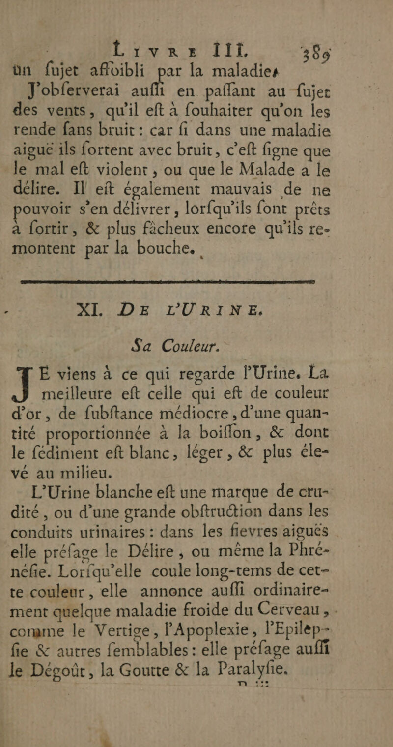 ün fujet afloibli par la maladies J'obferverai auf en pañflant au fujer des vents, qu'il eft à fouhaiter qu'on les rende fans bruit : car fi dans une maladie aiguë ils fortent avec bruit, c’eft figne que le mal eft violent , ou que le Malade a le délire. Il eït également mauvais de ne ouvoir s’en délivrer, lorfqu'ils font prêts a fortir, &amp; plus fâcheux encore qu'ils re- montent par la bouche. XI. DE LURINE, Sa Couleur. ] E viens à ce qui regarde l’'Urine. La meilleure eft celle qui eft de couleur d’or, de fubftance médiocre , d’une quan- tité proportionnée à la boiflon, &amp; dont le fédiment eft blanc, léger , &amp; plus cle- vé au milieu. L’Urine blanche eft une marque de cru- dité , ou d’une grande obftruction dans les conduits urinaires : dans les fievres aiguës elle préfage le Délire ; ou même la Phré- néfe. Loriqu’elle coule long-tems de cet- te couleur , elle annonce aufli ordinaire- ment quelque maladie froide du Cerveau, - conmne le Vertige, l’Apoplexie, l'Epilep- fie &amp; autres femblables : elle préfage auffi le Dégoûr, la Goutte &amp; la Paralyfie. x 22