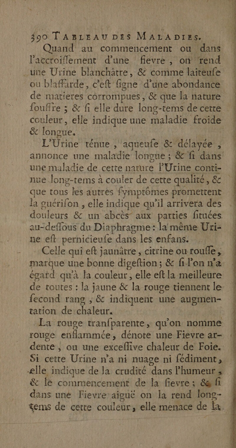 Quand au commencement ou dans laccroiflement d’une fievre , on ‘rend .une Urine blanchâtre, &amp; comme laiteufe où bhffarde, c’eft figne d’une abondance de matieres corrompues , &amp; que la nature foufre ; &amp; fi elle dure long-tems de cerre couleur, elle indique une maladie froide &amp; longue. L'Urine ténue , aqueufe &amp; dclayée, une maladie de cette nature PUrine conti- iue Jony-tems à couler de cette qualité, &amp; que tous les autres fymptômes promettent . Ja ouérifon , elle indique qu’il arrivera des douleurs &amp; un abcès’ aux parties fituées au-deffous du Diaphragme: la même Uri- ne eft pernicieufe dans les enfans. Celle qui eft jaunrre , citrine ou roufle, marque une bonne digeftion; &amp; filon n'a \ égard qu'à la couleur, elle eft la meilleure fecond rang ; &amp; indiquent une augmen- tation de:chaleur. | La rouge tranfparente, qu’on nomme rouge enflammée, dénote une Fievre ar- dente , ou une exceflive chaleur de Foie. Si cette Urine n’a ni nuage ni fédiment, ælle indique de Ja crudité dans Phumeurs &amp; le commencement de la fievre: &amp;arfi dans uné Fievre aiguë on la rend long-