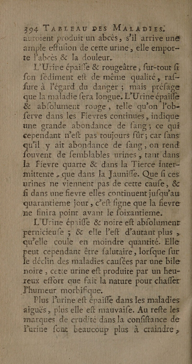 auroient produit un abces, s’il arrive une ample effulion de cette urine ; elle empor- te l’abces &amp; la douleur. L'Urine épaifle &amp; rougeatre , ft fi fon fédiment eft de même qualité, raf- fure à l’écard du dangèr ; mais préfage que la maladie {era longue. L” Urine cpaille &amp; ablolument rouge, telle qu’on lob- Eve dinsiiés RIeUTE continues . indique une grande abondance de fang ce quê cependant n'eft pas toujours Für: car fans qu'il y ait abondance de fang , on rend fouvent de femblables urines, bé ‘dans la Fievre quarte &amp; dans la Tiercé inter- mittente que dans Ja Jaunifle. Que fi + urines ne viennent pas de cette caufe, fi dans une fievre elles contiauent fi aw quarantieme jour , c’eft figne que la fievre ne finira point avant le Pantiiies | L'Urine épuifle &amp; noire eft abiolument pernicieufe : &amp; elle Peft d’autant plus 3 qu’elle coule en moindre quantité. Elle peut cependant être falutaire, lorfque fur noire , cette urine eft produite par un heu- reux hote que fait la nature pour chafler Fhumeur morbifque. aiguës, plus elle eft mauvaife. Au refte les marques de crudité dans la confiftance de Furine font beaucoup plus à craindre,