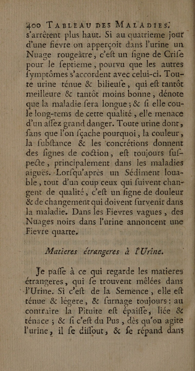 s'arrêtent plus haut. Si au quatrieme jouf d’une fievre on apperçoit dans Purine un Nuage rougetre, c’eft un figne de Crife pour le feptieme , pourvu que les autres fymptômes s'accordent avec celui-ci. Tou- te urine ténue & bilieufe, qui eft tantôt meilleure & tantôt moins bonne , dénote que la maladie fera longue ; & fi elle cou- le long-tems de cetre qualité , elle menace d’un aflez grand danger. Toute urine dont, fans que lon fçache pourquoi, la couleur, la fubftance & les concrétions donnent des fignes de coétion, eft roujours fuf- pecte, principalement dans les maladies aigués. -Lorfqu'après un Sédiment loua- ble , tout d’un coup ceux qui fuivent chan- gent de qualité, c'eft un figne de douleur D & de changement qui doivent furvenir dans la maladie. Dans les Fievres vagues , des Nuages noirs dans l'urine annoncent une Fievre quarte. Matieres étrangeres à l'Urine. Je pañle à ce qui regarde les matieres étrangeres, qui fe trouvent mêlées dans PUÜrine. Si c’eft de la Semence , elle eft | VTT CP PT RS VIP 7 ss ne el de | à conttaire la Pituite eft épaifle, liée & ténace ; & fi c’eft du Pus , dès qu'on agité l'urine, il fe diffout, & fe répand dans