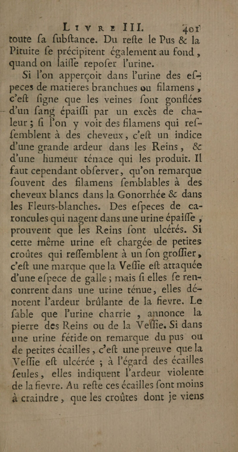 Diwie MIE 407 toute {a fubftance. Du refte le Pus & la Pituite fe précipitent également au fond , quand on laifle repofer lurine. Si l'on apperçoit dans l'urine des ef= peces de matieres branchues ou filamens, c'eft figne que les veines font gonflées d'un fang épaifli par un excès de cha- leur ; fi lon y voit des filamens qui ref- femblent à des cheveux, c’eft un indice d'une grande ardeur dans les Reïns, & d'une humeur ténace qui les produit. IL faut cependant obferver, qu’on remarque fouvent des filamens femblables à des cheveux blancs dans la Gonorrhée & dans les Fleurs-blanches. Des efpeces de ca- roncules qui nagent dans une urine épaifle , prouvent que les Reins font ulcérés. Si cette même urine eft chargée de petites croûtes qui reffemblent à un fon groflier, c’eft une marque que la Veflie eft attaquée d’une efpece de galle ; mais fi elles fe ren- contrent dans une urine ténue, elles dc- notent l’ardeur brülante de la fievre. Le fable que lurine charrie , annonce la pierre des Reins ou de la Veflie, Si dans une urine fétide on remarque du pus ou de petites écailles , c’eft une preuve que la Veflie eft ulcérée ; à l'égard des écailles feules, elles indiquent l’ardeur violente à craindre, que les croûtes dont je viens