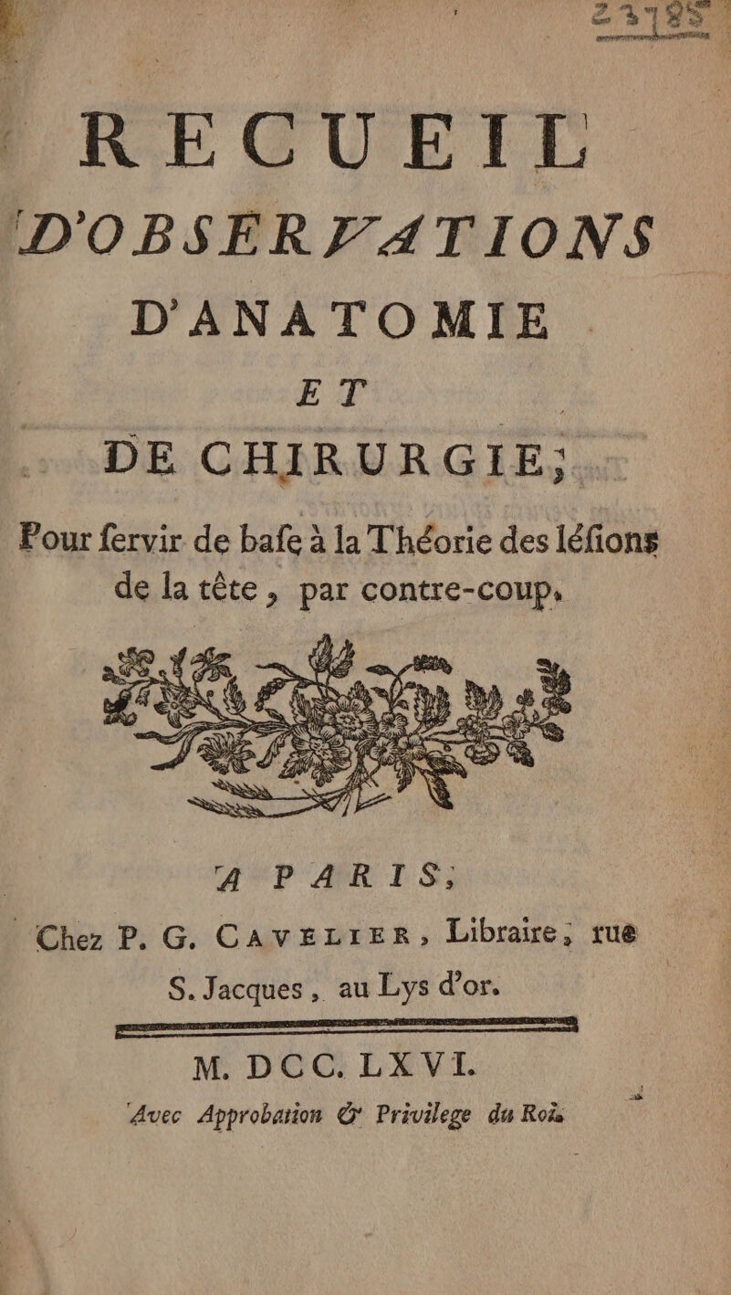 F4 41 Pr ; EL 218% 0 À _ 23755 | RECUEIL D'OBSERFATIONS D'ANATOMIE ET ne. DE CHIRURGIE,; Pour fervir de bafe à la Théorie des léfions de la tête, par contre-coup, Avec Approbaion © Privilege du Ro