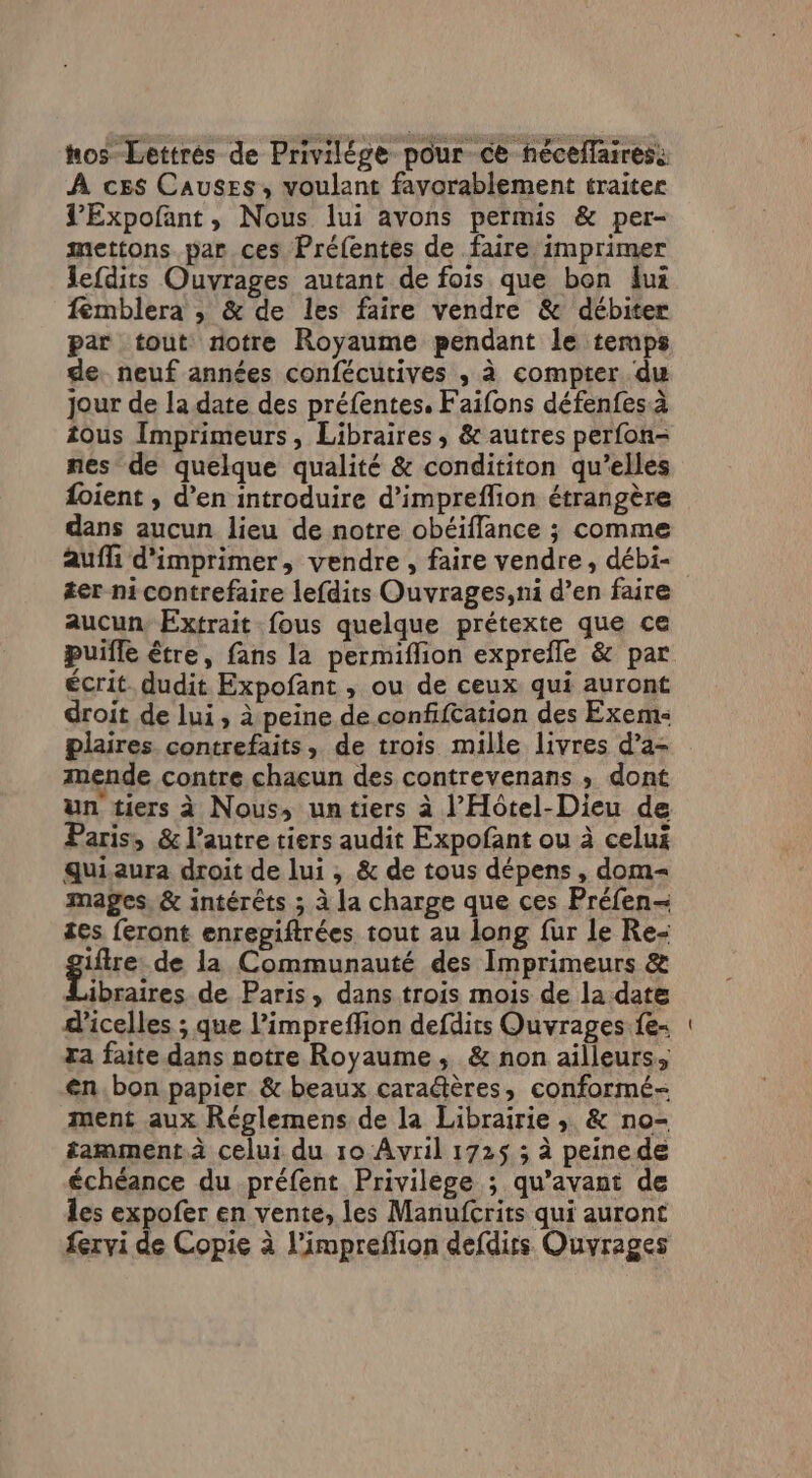 hos Lettrés de Privilége pour ce néceflaires: À ces Causes, voulant favorablement traiter VExpofant, Nous lui avons permis &amp; per- mettons par ces Préfentes de faire imprimer Jefdits Ouvrages autant de fois que bon lui femblera ; &amp; de les faire vendre &amp; débiter par tout notre Royaume pendant le temps de. neuf années confécutives ; à compter du jour de la date des préfentes. Faifons défenfesà tous Imprimeurs, Libraires, &amp; autres perfon- nes de quelque qualité &amp; condititon qu’elles {oient , d'en introduire d’impreflion étrangère dans aucun lieu de notre obéiflance ; comme auffi d'imprimer, vendre , faire vendre, débi- #er ni contrefaire lefdits Ouvrages,ni d’en faire aucun, Extrait fous quelque prétexte que ce puifle être, fans la permiflion exprefle &amp; par écrit. dudit Expofant , ou de ceux qui auront droit de lui, à peine de confifcation des Exem- plaires contrefaits, de trois mille livres d’a- mende contre chacun des contrevenans ; dont Paris, &amp; l’autre tiers audit Expofant ou à celui quiaura droit de lui ; &amp; de tous dépens , dom mages, &amp; intérêts ; à la charge que ces Préfen- tes feront enrepiftrées tout au long fur le Re- giire de la Communauté des Imprimeurs &amp; Libraires de Paris, dans trois mois de la date d'icelles ; que l’impreffion defdits Ouvrages.fe- ra faite dans notre Royaume, &amp; non ailleurs, en.bon papier &amp; beaux caraétères, conformé- ment aux Réglemens de la Librairie ; &amp; no- tamment à celui du 10 Avril 1725 3 à peinede échéance du préfent Privilège ; qu'avant de les expofer en vente, les Manufcrits qui auront fervi de Copie à l’impreflion defdirs Ouvrages