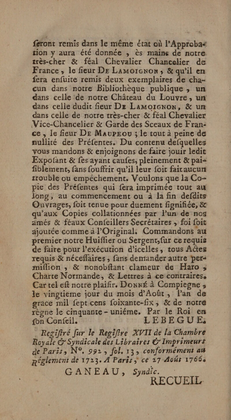 feront remis dans le même état où l’Approba4 tion y aura été donnée , ès mains de notre. très-cher &amp; féal Chevalier Chancelier de France, le fieur De Lamorcnon ; &amp; qu’il en fera enfuite remis deux exemplaires de cha- cun dans notre Bibliothèque publique , un dans celle de notre Château du Louvre, un dans celle dudit fieur Dz Lamorcnow, &amp; un dans celle de notre très-cher &amp; féal Chevalier Vice-Chancelier &amp; Garde des Sceaux de Fran: ce , le fieur De Mavwreou ; le tout à peine dé nullité des Préfentes. Du contenu defquelles vous mandons &amp; enjoignons de faire jouir ledit Expolant &amp; fes ayant caufes, pleinement &amp; pai= fiblement, fans fouffrir qu’il leur foit fairaucun trouble ou empêchement. Voulons que la Co- pie des Préfentes qui fera imprimée tout au long, au commencement ou à la fin defdits Ouvrages, foit tenue pour duement fignifiée, &amp;c qu’aux Copies collationnées par l’un de nos amés &amp; féaux Confeillers Secrétaires , foi foit ajoutée comme à l’Original, Commandons au premier notre Huiflier ou Sergent;,fur ce requis de faire pour l'exécution d’icelles, tous Actes requis &amp; néceflaires ; fans demander autre ‘per« million ; &amp; nonobftant clameur de Haro ; Charte Normande, &amp; Lettres à ce contrairess Cartel eft notre plaifir. Donné à Compiegne ;, le vingtieme jour du mois d’Août, lan de grace mil feptcens foixante-fix, &amp; de notré règne le cinquante - uniéme. Par le Roi en fon Confeil. LEBEGUE Regifiré Jur le Repiflre XVII de [a Chambre Royale G Syndicale des Libraires © Imprimeurs de Paris, N°, 992, fol, 13, conformément au Réglement de 1713. À Paris ÿ ce 27 Aoûr 1766 GANEAU, Syndic. RECUEIL